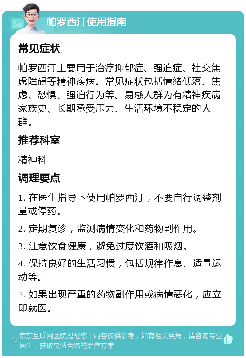 帕罗西汀使用指南 常见症状 帕罗西汀主要用于治疗抑郁症、强迫症、社交焦虑障碍等精神疾病。常见症状包括情绪低落、焦虑、恐惧、强迫行为等。易感人群为有精神疾病家族史、长期承受压力、生活环境不稳定的人群。 推荐科室 精神科 调理要点 1. 在医生指导下使用帕罗西汀，不要自行调整剂量或停药。 2. 定期复诊，监测病情变化和药物副作用。 3. 注意饮食健康，避免过度饮酒和吸烟。 4. 保持良好的生活习惯，包括规律作息、适量运动等。 5. 如果出现严重的药物副作用或病情恶化，应立即就医。