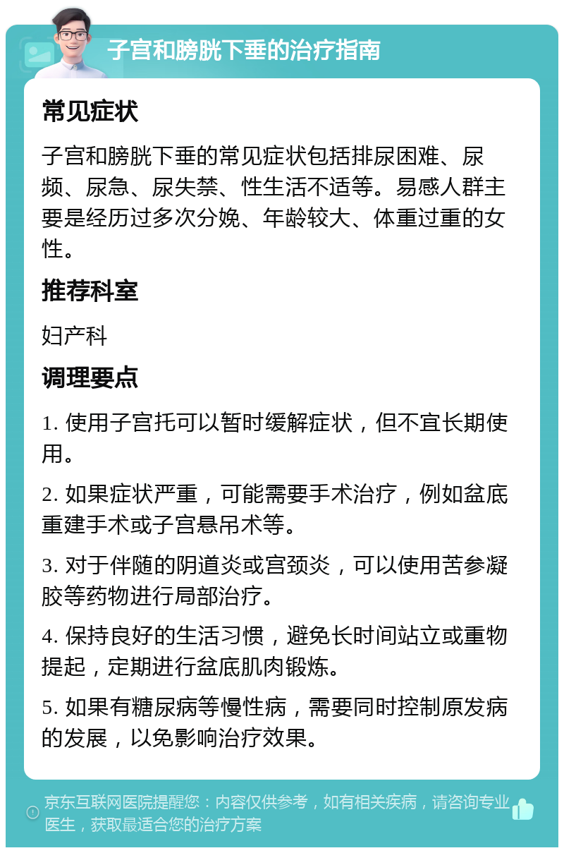 子宫和膀胱下垂的治疗指南 常见症状 子宫和膀胱下垂的常见症状包括排尿困难、尿频、尿急、尿失禁、性生活不适等。易感人群主要是经历过多次分娩、年龄较大、体重过重的女性。 推荐科室 妇产科 调理要点 1. 使用子宫托可以暂时缓解症状，但不宜长期使用。 2. 如果症状严重，可能需要手术治疗，例如盆底重建手术或子宫悬吊术等。 3. 对于伴随的阴道炎或宫颈炎，可以使用苦参凝胶等药物进行局部治疗。 4. 保持良好的生活习惯，避免长时间站立或重物提起，定期进行盆底肌肉锻炼。 5. 如果有糖尿病等慢性病，需要同时控制原发病的发展，以免影响治疗效果。