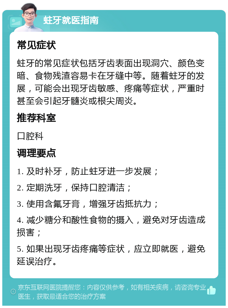 蛀牙就医指南 常见症状 蛀牙的常见症状包括牙齿表面出现洞穴、颜色变暗、食物残渣容易卡在牙缝中等。随着蛀牙的发展，可能会出现牙齿敏感、疼痛等症状，严重时甚至会引起牙髓炎或根尖周炎。 推荐科室 口腔科 调理要点 1. 及时补牙，防止蛀牙进一步发展； 2. 定期洗牙，保持口腔清洁； 3. 使用含氟牙膏，增强牙齿抵抗力； 4. 减少糖分和酸性食物的摄入，避免对牙齿造成损害； 5. 如果出现牙齿疼痛等症状，应立即就医，避免延误治疗。