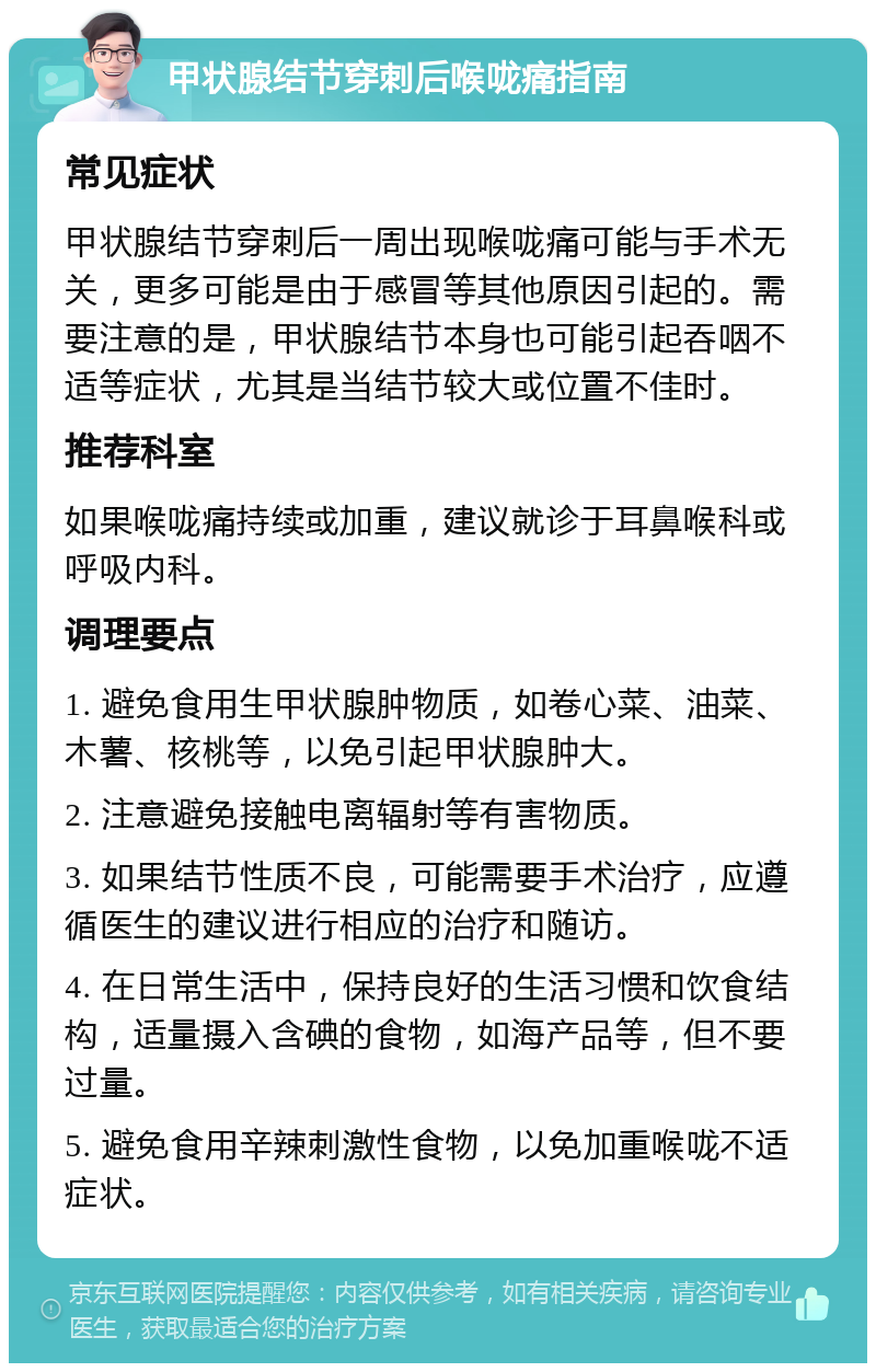 甲状腺结节穿刺后喉咙痛指南 常见症状 甲状腺结节穿刺后一周出现喉咙痛可能与手术无关，更多可能是由于感冒等其他原因引起的。需要注意的是，甲状腺结节本身也可能引起吞咽不适等症状，尤其是当结节较大或位置不佳时。 推荐科室 如果喉咙痛持续或加重，建议就诊于耳鼻喉科或呼吸内科。 调理要点 1. 避免食用生甲状腺肿物质，如卷心菜、油菜、木薯、核桃等，以免引起甲状腺肿大。 2. 注意避免接触电离辐射等有害物质。 3. 如果结节性质不良，可能需要手术治疗，应遵循医生的建议进行相应的治疗和随访。 4. 在日常生活中，保持良好的生活习惯和饮食结构，适量摄入含碘的食物，如海产品等，但不要过量。 5. 避免食用辛辣刺激性食物，以免加重喉咙不适症状。