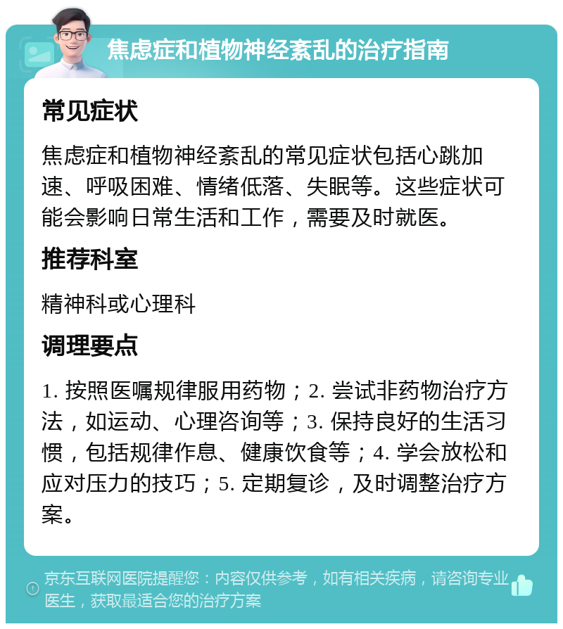 焦虑症和植物神经紊乱的治疗指南 常见症状 焦虑症和植物神经紊乱的常见症状包括心跳加速、呼吸困难、情绪低落、失眠等。这些症状可能会影响日常生活和工作，需要及时就医。 推荐科室 精神科或心理科 调理要点 1. 按照医嘱规律服用药物；2. 尝试非药物治疗方法，如运动、心理咨询等；3. 保持良好的生活习惯，包括规律作息、健康饮食等；4. 学会放松和应对压力的技巧；5. 定期复诊，及时调整治疗方案。