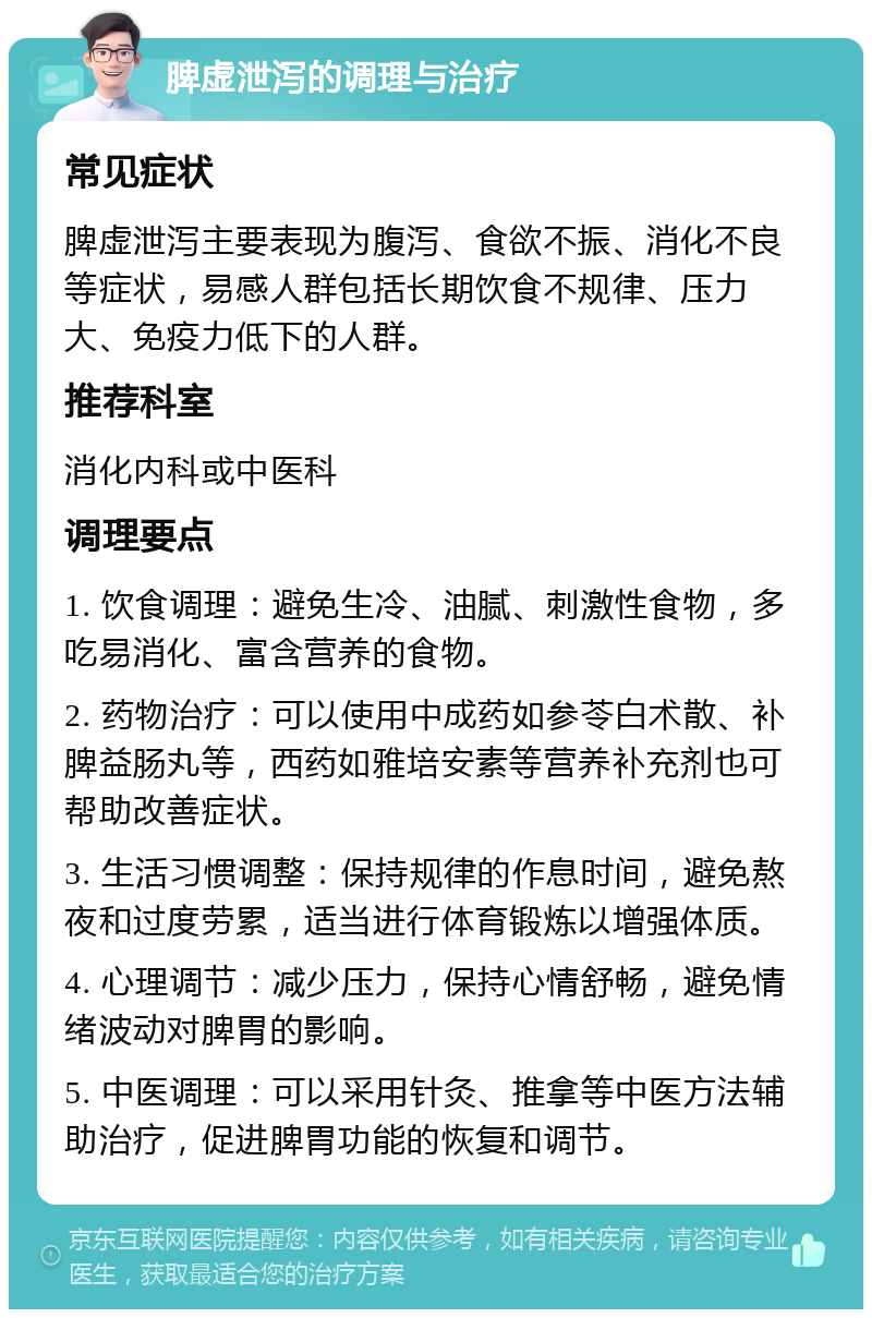 脾虚泄泻的调理与治疗 常见症状 脾虚泄泻主要表现为腹泻、食欲不振、消化不良等症状，易感人群包括长期饮食不规律、压力大、免疫力低下的人群。 推荐科室 消化内科或中医科 调理要点 1. 饮食调理：避免生冷、油腻、刺激性食物，多吃易消化、富含营养的食物。 2. 药物治疗：可以使用中成药如参苓白术散、补脾益肠丸等，西药如雅培安素等营养补充剂也可帮助改善症状。 3. 生活习惯调整：保持规律的作息时间，避免熬夜和过度劳累，适当进行体育锻炼以增强体质。 4. 心理调节：减少压力，保持心情舒畅，避免情绪波动对脾胃的影响。 5. 中医调理：可以采用针灸、推拿等中医方法辅助治疗，促进脾胃功能的恢复和调节。