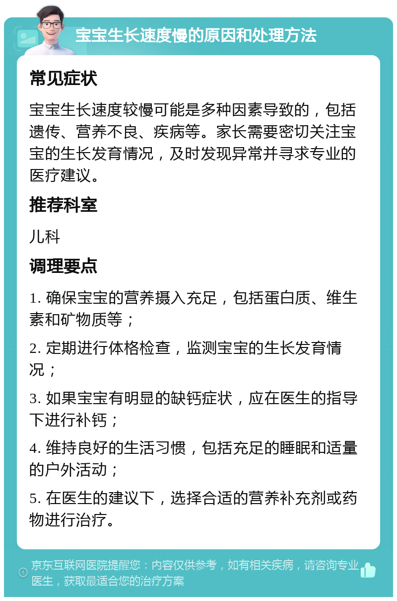 宝宝生长速度慢的原因和处理方法 常见症状 宝宝生长速度较慢可能是多种因素导致的，包括遗传、营养不良、疾病等。家长需要密切关注宝宝的生长发育情况，及时发现异常并寻求专业的医疗建议。 推荐科室 儿科 调理要点 1. 确保宝宝的营养摄入充足，包括蛋白质、维生素和矿物质等； 2. 定期进行体格检查，监测宝宝的生长发育情况； 3. 如果宝宝有明显的缺钙症状，应在医生的指导下进行补钙； 4. 维持良好的生活习惯，包括充足的睡眠和适量的户外活动； 5. 在医生的建议下，选择合适的营养补充剂或药物进行治疗。