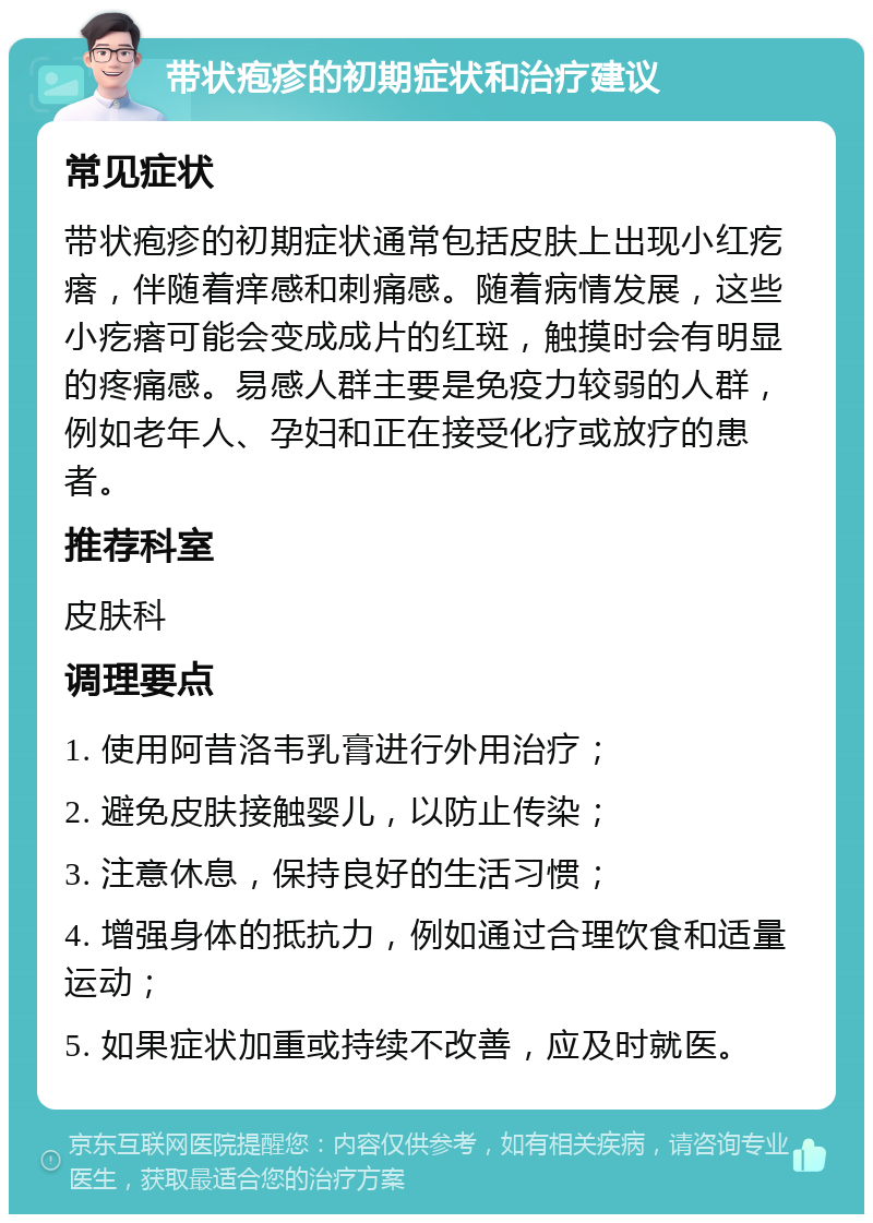 带状疱疹的初期症状和治疗建议 常见症状 带状疱疹的初期症状通常包括皮肤上出现小红疙瘩，伴随着痒感和刺痛感。随着病情发展，这些小疙瘩可能会变成成片的红斑，触摸时会有明显的疼痛感。易感人群主要是免疫力较弱的人群，例如老年人、孕妇和正在接受化疗或放疗的患者。 推荐科室 皮肤科 调理要点 1. 使用阿昔洛韦乳膏进行外用治疗； 2. 避免皮肤接触婴儿，以防止传染； 3. 注意休息，保持良好的生活习惯； 4. 增强身体的抵抗力，例如通过合理饮食和适量运动； 5. 如果症状加重或持续不改善，应及时就医。