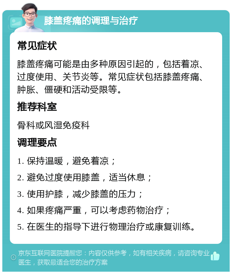 膝盖疼痛的调理与治疗 常见症状 膝盖疼痛可能是由多种原因引起的，包括着凉、过度使用、关节炎等。常见症状包括膝盖疼痛、肿胀、僵硬和活动受限等。 推荐科室 骨科或风湿免疫科 调理要点 1. 保持温暖，避免着凉； 2. 避免过度使用膝盖，适当休息； 3. 使用护膝，减少膝盖的压力； 4. 如果疼痛严重，可以考虑药物治疗； 5. 在医生的指导下进行物理治疗或康复训练。