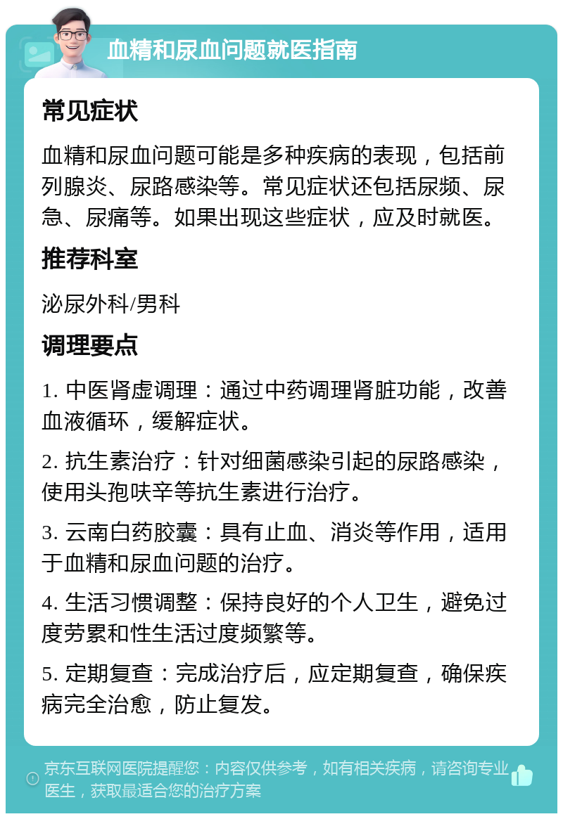 血精和尿血问题就医指南 常见症状 血精和尿血问题可能是多种疾病的表现，包括前列腺炎、尿路感染等。常见症状还包括尿频、尿急、尿痛等。如果出现这些症状，应及时就医。 推荐科室 泌尿外科/男科 调理要点 1. 中医肾虚调理：通过中药调理肾脏功能，改善血液循环，缓解症状。 2. 抗生素治疗：针对细菌感染引起的尿路感染，使用头孢呋辛等抗生素进行治疗。 3. 云南白药胶囊：具有止血、消炎等作用，适用于血精和尿血问题的治疗。 4. 生活习惯调整：保持良好的个人卫生，避免过度劳累和性生活过度频繁等。 5. 定期复查：完成治疗后，应定期复查，确保疾病完全治愈，防止复发。