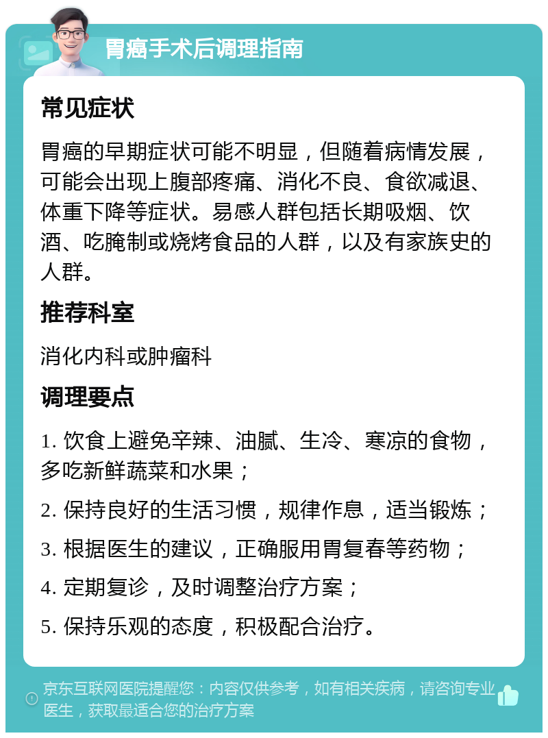 胃癌手术后调理指南 常见症状 胃癌的早期症状可能不明显，但随着病情发展，可能会出现上腹部疼痛、消化不良、食欲减退、体重下降等症状。易感人群包括长期吸烟、饮酒、吃腌制或烧烤食品的人群，以及有家族史的人群。 推荐科室 消化内科或肿瘤科 调理要点 1. 饮食上避免辛辣、油腻、生冷、寒凉的食物，多吃新鲜蔬菜和水果； 2. 保持良好的生活习惯，规律作息，适当锻炼； 3. 根据医生的建议，正确服用胃复春等药物； 4. 定期复诊，及时调整治疗方案； 5. 保持乐观的态度，积极配合治疗。