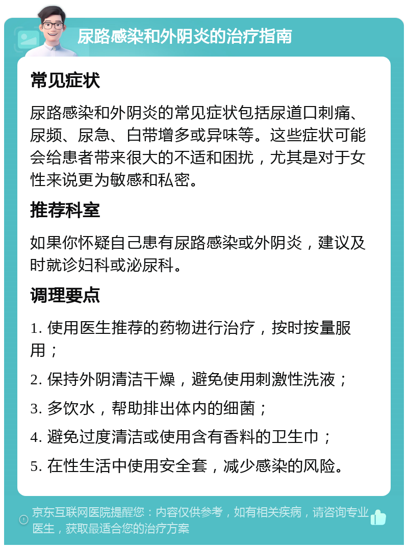 尿路感染和外阴炎的治疗指南 常见症状 尿路感染和外阴炎的常见症状包括尿道口刺痛、尿频、尿急、白带增多或异味等。这些症状可能会给患者带来很大的不适和困扰，尤其是对于女性来说更为敏感和私密。 推荐科室 如果你怀疑自己患有尿路感染或外阴炎，建议及时就诊妇科或泌尿科。 调理要点 1. 使用医生推荐的药物进行治疗，按时按量服用； 2. 保持外阴清洁干燥，避免使用刺激性洗液； 3. 多饮水，帮助排出体内的细菌； 4. 避免过度清洁或使用含有香料的卫生巾； 5. 在性生活中使用安全套，减少感染的风险。