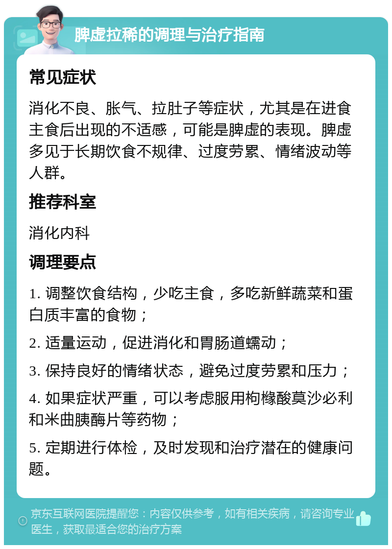 脾虚拉稀的调理与治疗指南 常见症状 消化不良、胀气、拉肚子等症状，尤其是在进食主食后出现的不适感，可能是脾虚的表现。脾虚多见于长期饮食不规律、过度劳累、情绪波动等人群。 推荐科室 消化内科 调理要点 1. 调整饮食结构，少吃主食，多吃新鲜蔬菜和蛋白质丰富的食物； 2. 适量运动，促进消化和胃肠道蠕动； 3. 保持良好的情绪状态，避免过度劳累和压力； 4. 如果症状严重，可以考虑服用枸橼酸莫沙必利和米曲胰酶片等药物； 5. 定期进行体检，及时发现和治疗潜在的健康问题。