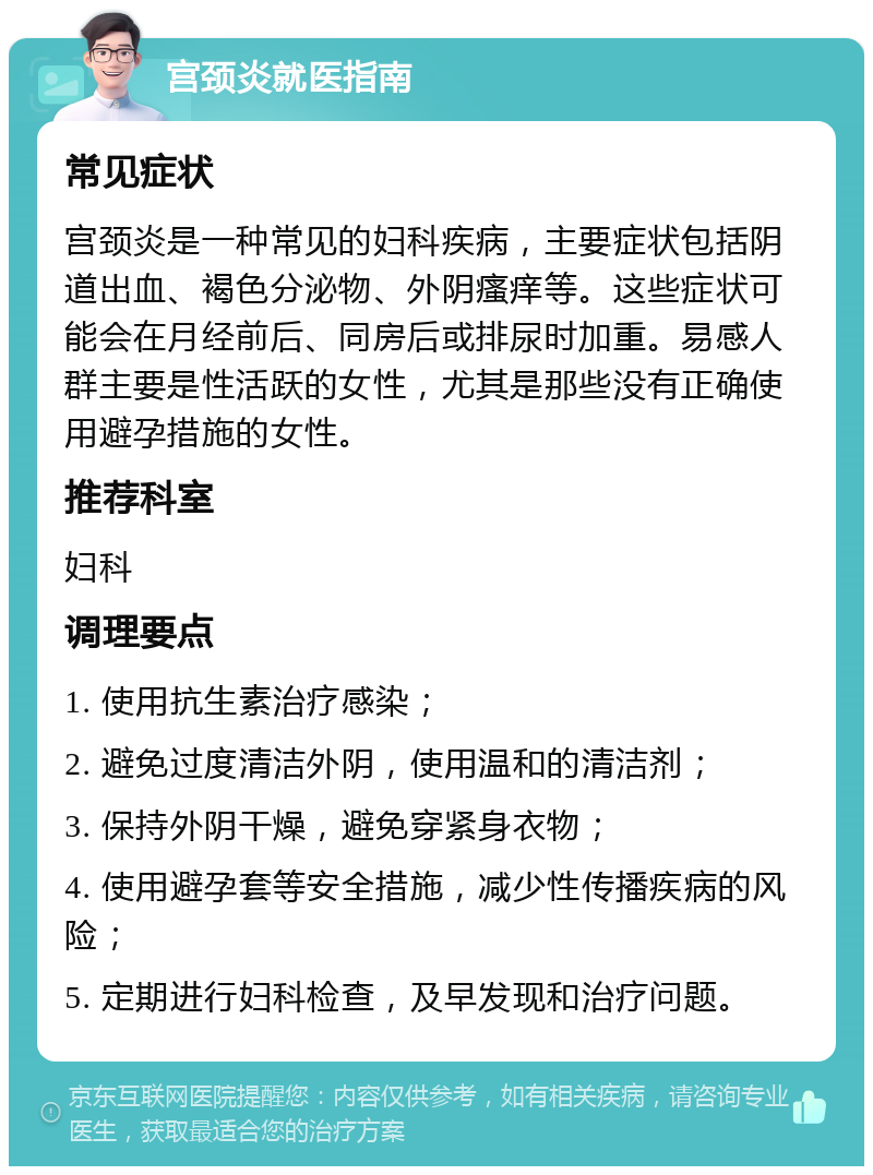 宫颈炎就医指南 常见症状 宫颈炎是一种常见的妇科疾病，主要症状包括阴道出血、褐色分泌物、外阴瘙痒等。这些症状可能会在月经前后、同房后或排尿时加重。易感人群主要是性活跃的女性，尤其是那些没有正确使用避孕措施的女性。 推荐科室 妇科 调理要点 1. 使用抗生素治疗感染； 2. 避免过度清洁外阴，使用温和的清洁剂； 3. 保持外阴干燥，避免穿紧身衣物； 4. 使用避孕套等安全措施，减少性传播疾病的风险； 5. 定期进行妇科检查，及早发现和治疗问题。