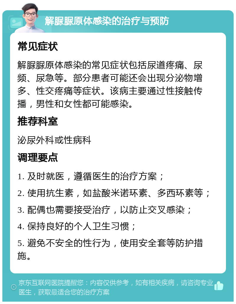 解脲脲原体感染的治疗与预防 常见症状 解脲脲原体感染的常见症状包括尿道疼痛、尿频、尿急等。部分患者可能还会出现分泌物增多、性交疼痛等症状。该病主要通过性接触传播，男性和女性都可能感染。 推荐科室 泌尿外科或性病科 调理要点 1. 及时就医，遵循医生的治疗方案； 2. 使用抗生素，如盐酸米诺环素、多西环素等； 3. 配偶也需要接受治疗，以防止交叉感染； 4. 保持良好的个人卫生习惯； 5. 避免不安全的性行为，使用安全套等防护措施。