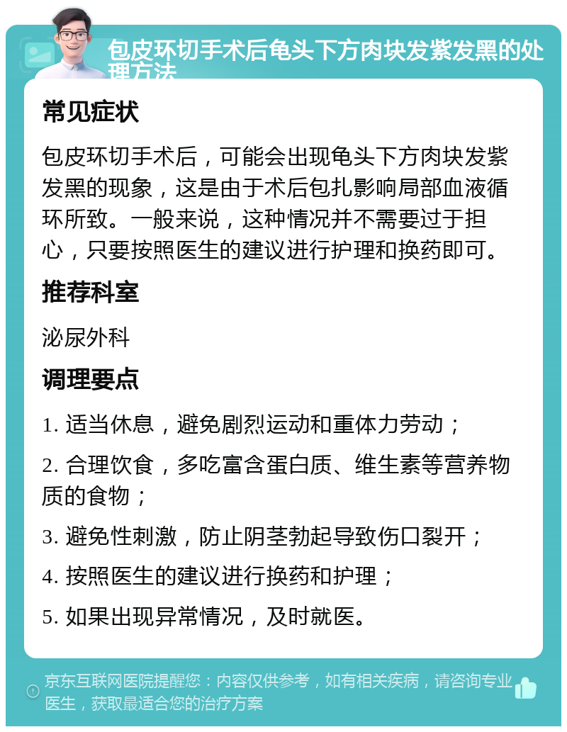 包皮环切手术后龟头下方肉块发紫发黑的处理方法 常见症状 包皮环切手术后，可能会出现龟头下方肉块发紫发黑的现象，这是由于术后包扎影响局部血液循环所致。一般来说，这种情况并不需要过于担心，只要按照医生的建议进行护理和换药即可。 推荐科室 泌尿外科 调理要点 1. 适当休息，避免剧烈运动和重体力劳动； 2. 合理饮食，多吃富含蛋白质、维生素等营养物质的食物； 3. 避免性刺激，防止阴茎勃起导致伤口裂开； 4. 按照医生的建议进行换药和护理； 5. 如果出现异常情况，及时就医。