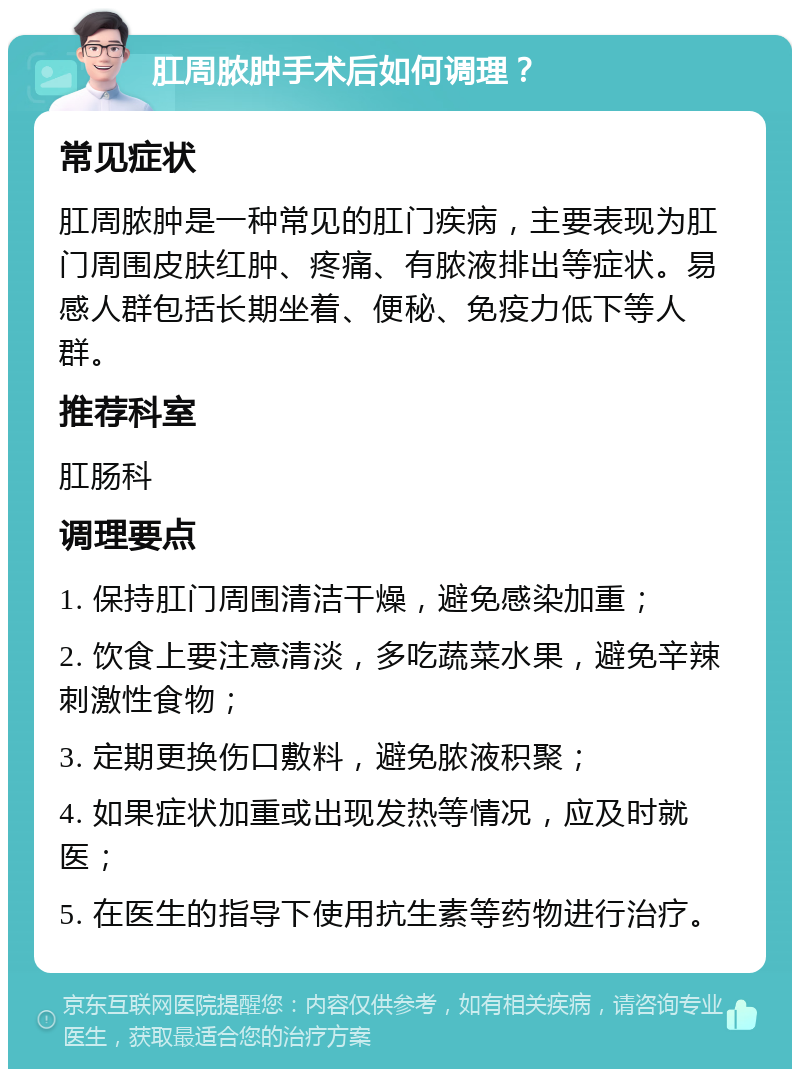 肛周脓肿手术后如何调理？ 常见症状 肛周脓肿是一种常见的肛门疾病，主要表现为肛门周围皮肤红肿、疼痛、有脓液排出等症状。易感人群包括长期坐着、便秘、免疫力低下等人群。 推荐科室 肛肠科 调理要点 1. 保持肛门周围清洁干燥，避免感染加重； 2. 饮食上要注意清淡，多吃蔬菜水果，避免辛辣刺激性食物； 3. 定期更换伤口敷料，避免脓液积聚； 4. 如果症状加重或出现发热等情况，应及时就医； 5. 在医生的指导下使用抗生素等药物进行治疗。