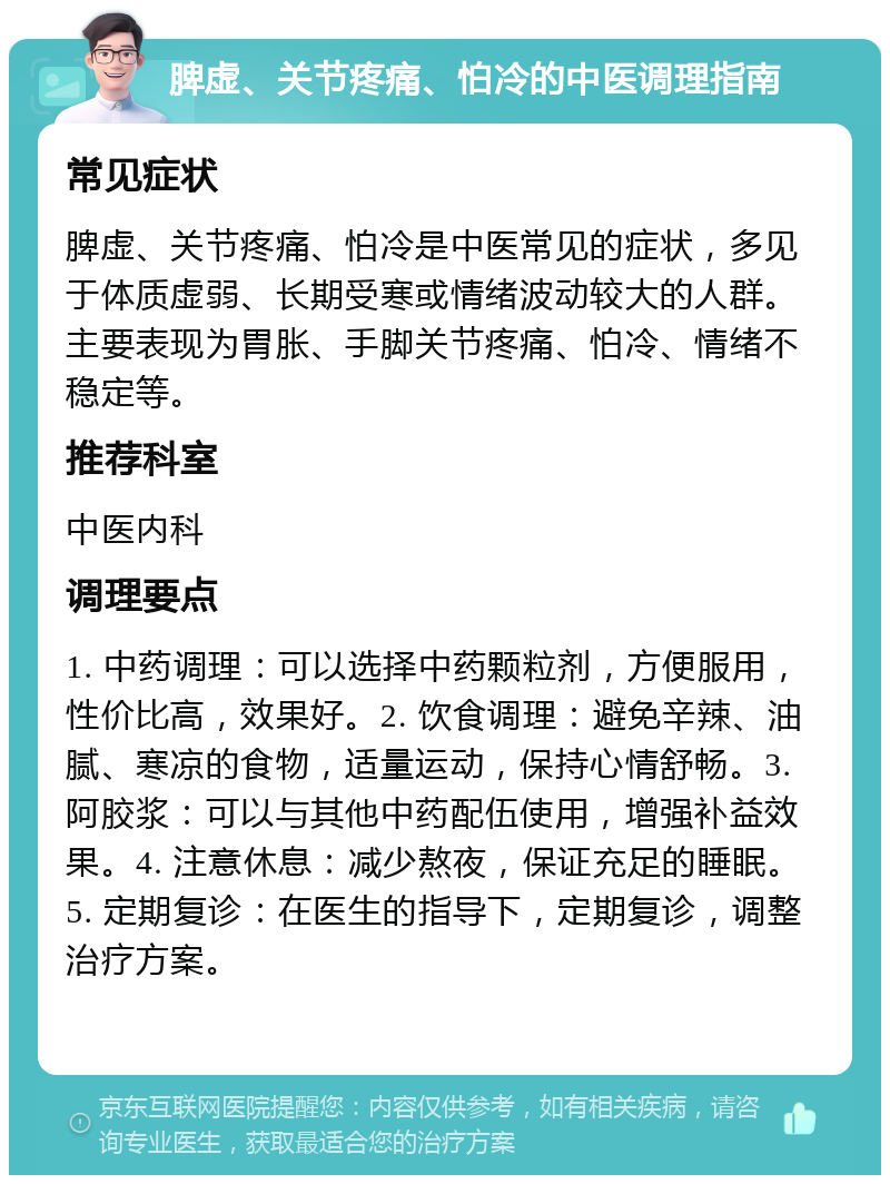 脾虚、关节疼痛、怕冷的中医调理指南 常见症状 脾虚、关节疼痛、怕冷是中医常见的症状，多见于体质虚弱、长期受寒或情绪波动较大的人群。主要表现为胃胀、手脚关节疼痛、怕冷、情绪不稳定等。 推荐科室 中医内科 调理要点 1. 中药调理：可以选择中药颗粒剂，方便服用，性价比高，效果好。2. 饮食调理：避免辛辣、油腻、寒凉的食物，适量运动，保持心情舒畅。3. 阿胶浆：可以与其他中药配伍使用，增强补益效果。4. 注意休息：减少熬夜，保证充足的睡眠。5. 定期复诊：在医生的指导下，定期复诊，调整治疗方案。