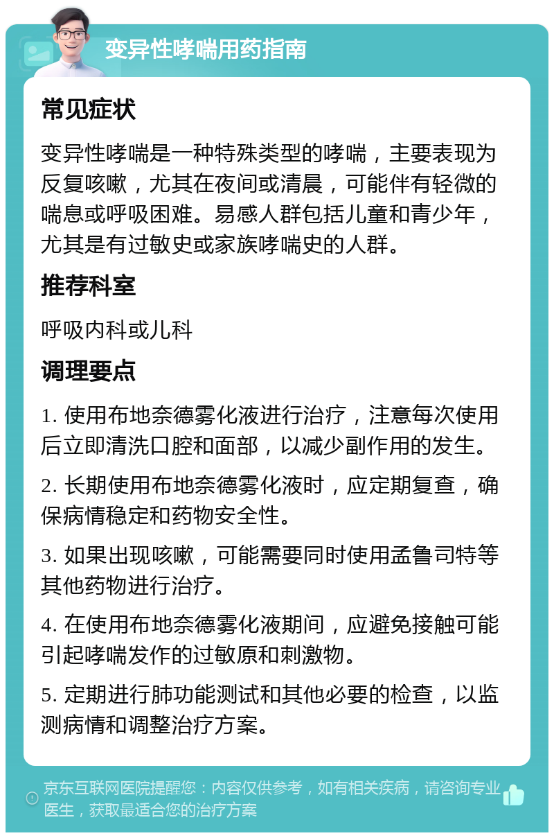 变异性哮喘用药指南 常见症状 变异性哮喘是一种特殊类型的哮喘，主要表现为反复咳嗽，尤其在夜间或清晨，可能伴有轻微的喘息或呼吸困难。易感人群包括儿童和青少年，尤其是有过敏史或家族哮喘史的人群。 推荐科室 呼吸内科或儿科 调理要点 1. 使用布地奈德雾化液进行治疗，注意每次使用后立即清洗口腔和面部，以减少副作用的发生。 2. 长期使用布地奈德雾化液时，应定期复查，确保病情稳定和药物安全性。 3. 如果出现咳嗽，可能需要同时使用孟鲁司特等其他药物进行治疗。 4. 在使用布地奈德雾化液期间，应避免接触可能引起哮喘发作的过敏原和刺激物。 5. 定期进行肺功能测试和其他必要的检查，以监测病情和调整治疗方案。