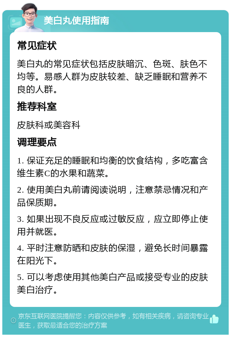 美白丸使用指南 常见症状 美白丸的常见症状包括皮肤暗沉、色斑、肤色不均等。易感人群为皮肤较差、缺乏睡眠和营养不良的人群。 推荐科室 皮肤科或美容科 调理要点 1. 保证充足的睡眠和均衡的饮食结构，多吃富含维生素C的水果和蔬菜。 2. 使用美白丸前请阅读说明，注意禁忌情况和产品保质期。 3. 如果出现不良反应或过敏反应，应立即停止使用并就医。 4. 平时注意防晒和皮肤的保湿，避免长时间暴露在阳光下。 5. 可以考虑使用其他美白产品或接受专业的皮肤美白治疗。