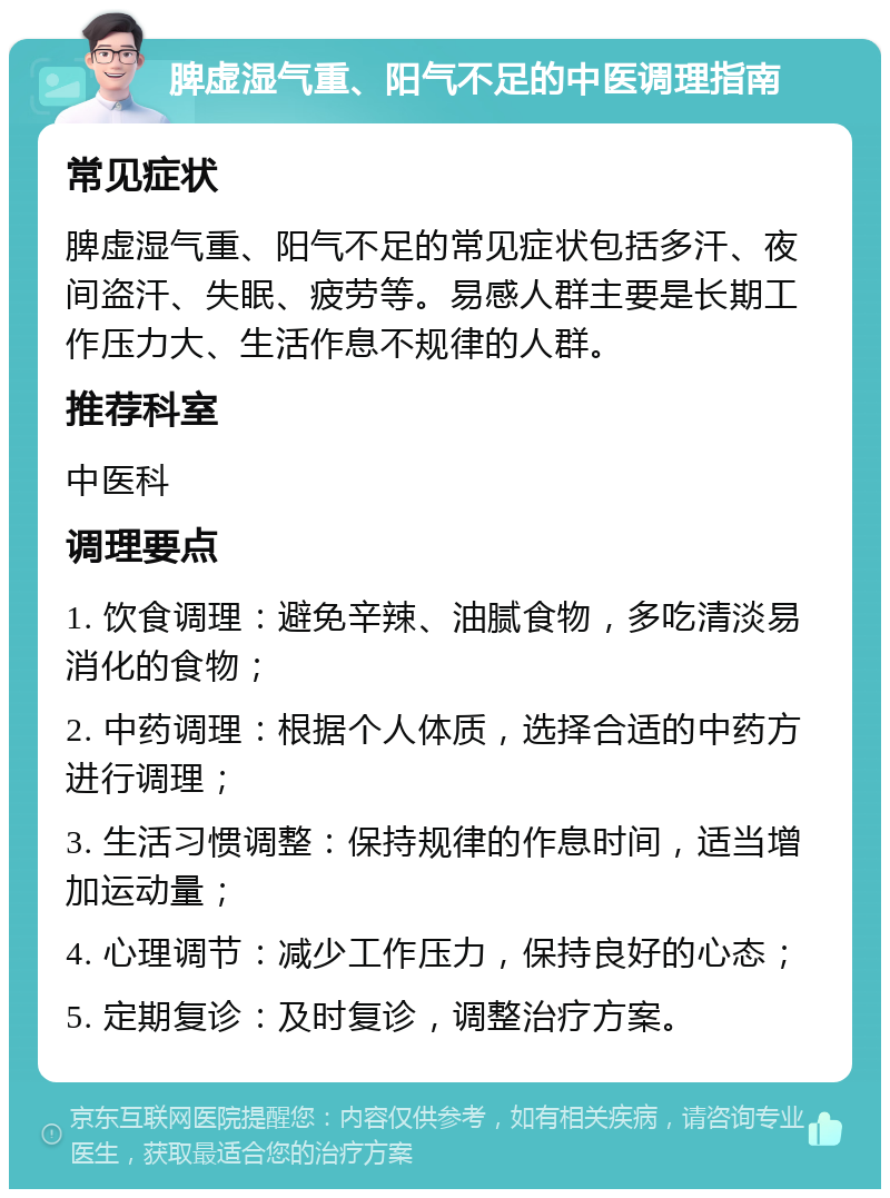 脾虚湿气重、阳气不足的中医调理指南 常见症状 脾虚湿气重、阳气不足的常见症状包括多汗、夜间盗汗、失眠、疲劳等。易感人群主要是长期工作压力大、生活作息不规律的人群。 推荐科室 中医科 调理要点 1. 饮食调理：避免辛辣、油腻食物，多吃清淡易消化的食物； 2. 中药调理：根据个人体质，选择合适的中药方进行调理； 3. 生活习惯调整：保持规律的作息时间，适当增加运动量； 4. 心理调节：减少工作压力，保持良好的心态； 5. 定期复诊：及时复诊，调整治疗方案。