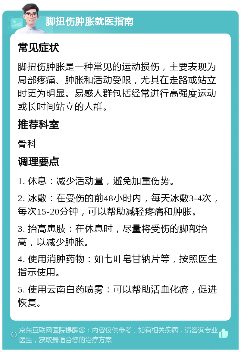 脚扭伤肿胀就医指南 常见症状 脚扭伤肿胀是一种常见的运动损伤，主要表现为局部疼痛、肿胀和活动受限，尤其在走路或站立时更为明显。易感人群包括经常进行高强度运动或长时间站立的人群。 推荐科室 骨科 调理要点 1. 休息：减少活动量，避免加重伤势。 2. 冰敷：在受伤的前48小时内，每天冰敷3-4次，每次15-20分钟，可以帮助减轻疼痛和肿胀。 3. 抬高患肢：在休息时，尽量将受伤的脚部抬高，以减少肿胀。 4. 使用消肿药物：如七叶皂甘钠片等，按照医生指示使用。 5. 使用云南白药喷雾：可以帮助活血化瘀，促进恢复。