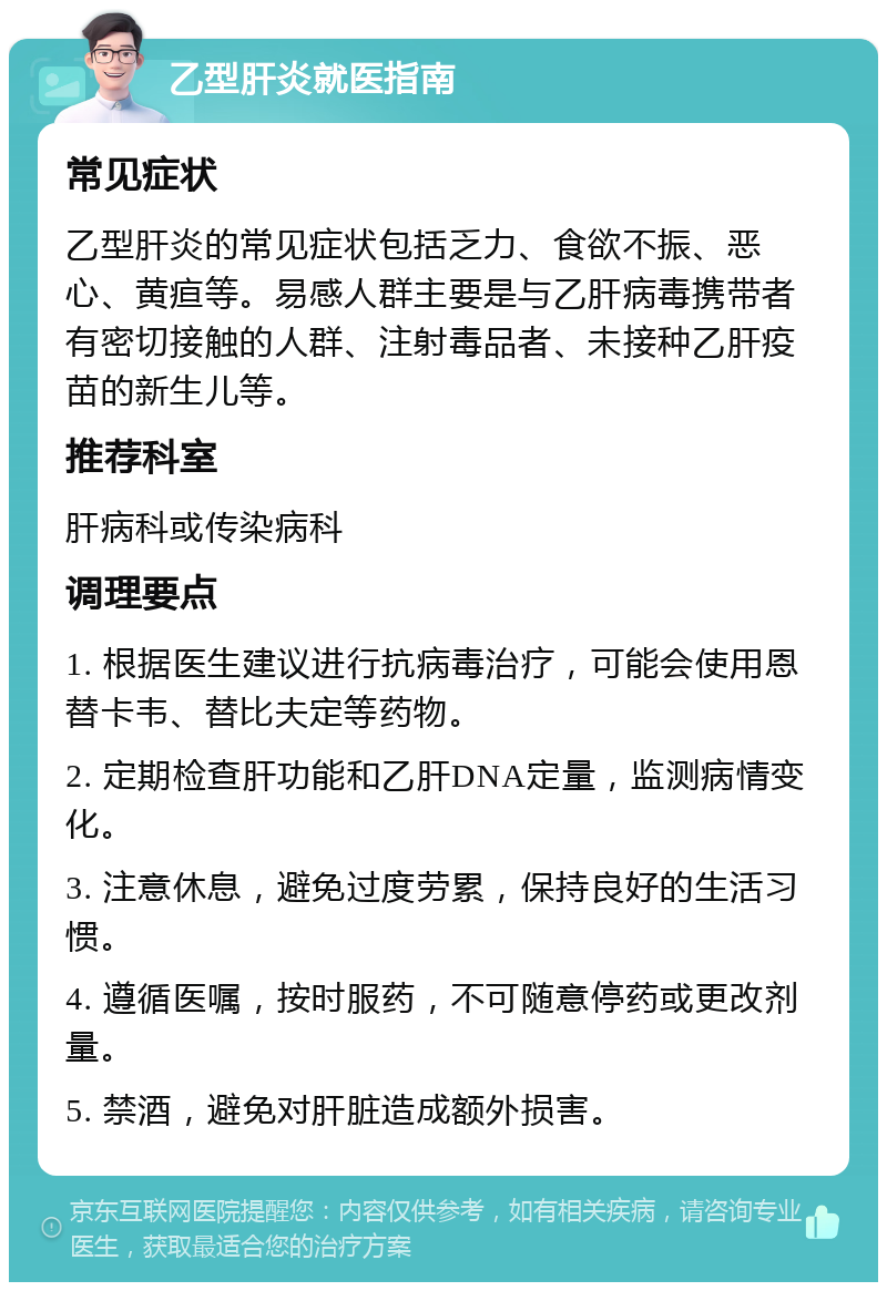 乙型肝炎就医指南 常见症状 乙型肝炎的常见症状包括乏力、食欲不振、恶心、黄疸等。易感人群主要是与乙肝病毒携带者有密切接触的人群、注射毒品者、未接种乙肝疫苗的新生儿等。 推荐科室 肝病科或传染病科 调理要点 1. 根据医生建议进行抗病毒治疗，可能会使用恩替卡韦、替比夫定等药物。 2. 定期检查肝功能和乙肝DNA定量，监测病情变化。 3. 注意休息，避免过度劳累，保持良好的生活习惯。 4. 遵循医嘱，按时服药，不可随意停药或更改剂量。 5. 禁酒，避免对肝脏造成额外损害。