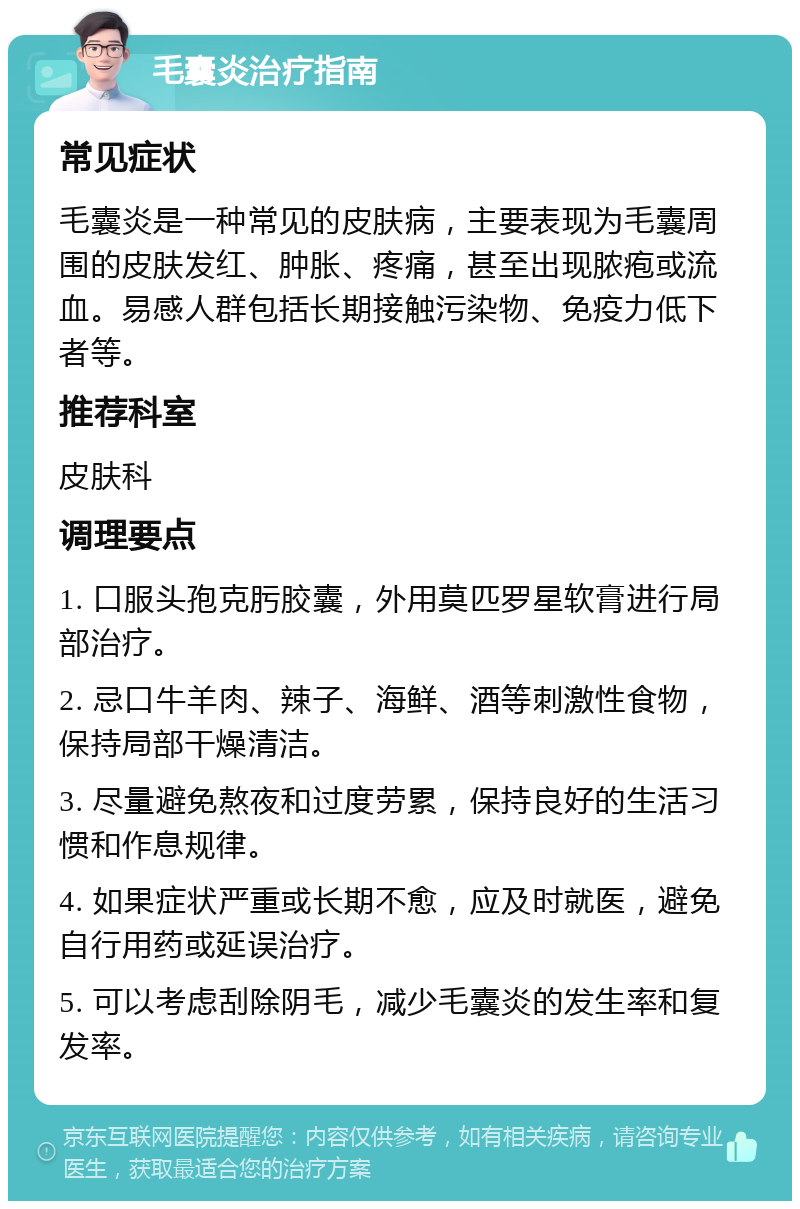 毛囊炎治疗指南 常见症状 毛囊炎是一种常见的皮肤病，主要表现为毛囊周围的皮肤发红、肿胀、疼痛，甚至出现脓疱或流血。易感人群包括长期接触污染物、免疫力低下者等。 推荐科室 皮肤科 调理要点 1. 口服头孢克肟胶囊，外用莫匹罗星软膏进行局部治疗。 2. 忌口牛羊肉、辣子、海鲜、酒等刺激性食物，保持局部干燥清洁。 3. 尽量避免熬夜和过度劳累，保持良好的生活习惯和作息规律。 4. 如果症状严重或长期不愈，应及时就医，避免自行用药或延误治疗。 5. 可以考虑刮除阴毛，减少毛囊炎的发生率和复发率。