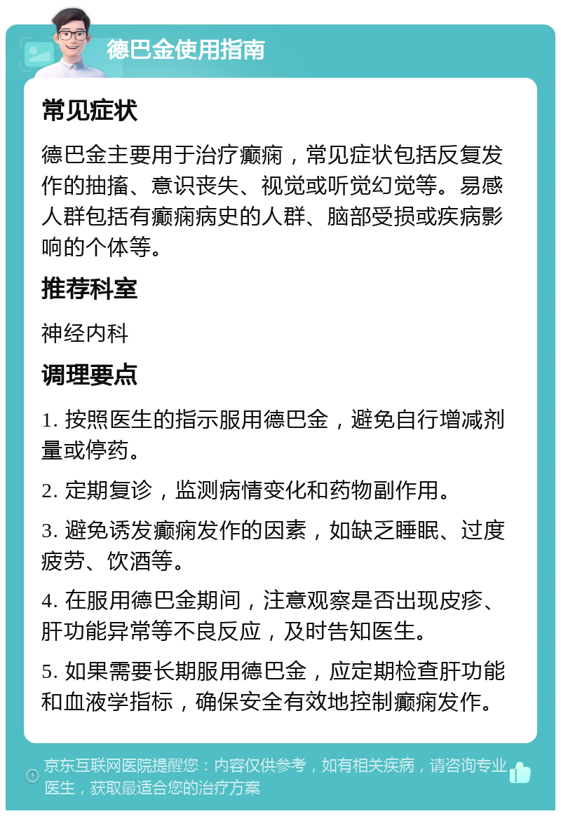 德巴金使用指南 常见症状 德巴金主要用于治疗癫痫，常见症状包括反复发作的抽搐、意识丧失、视觉或听觉幻觉等。易感人群包括有癫痫病史的人群、脑部受损或疾病影响的个体等。 推荐科室 神经内科 调理要点 1. 按照医生的指示服用德巴金，避免自行增减剂量或停药。 2. 定期复诊，监测病情变化和药物副作用。 3. 避免诱发癫痫发作的因素，如缺乏睡眠、过度疲劳、饮酒等。 4. 在服用德巴金期间，注意观察是否出现皮疹、肝功能异常等不良反应，及时告知医生。 5. 如果需要长期服用德巴金，应定期检查肝功能和血液学指标，确保安全有效地控制癫痫发作。