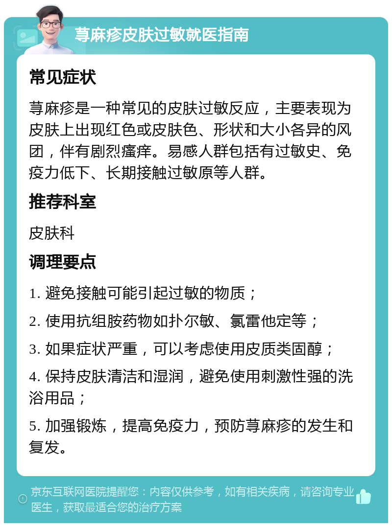 荨麻疹皮肤过敏就医指南 常见症状 荨麻疹是一种常见的皮肤过敏反应，主要表现为皮肤上出现红色或皮肤色、形状和大小各异的风团，伴有剧烈瘙痒。易感人群包括有过敏史、免疫力低下、长期接触过敏原等人群。 推荐科室 皮肤科 调理要点 1. 避免接触可能引起过敏的物质； 2. 使用抗组胺药物如扑尔敏、氯雷他定等； 3. 如果症状严重，可以考虑使用皮质类固醇； 4. 保持皮肤清洁和湿润，避免使用刺激性强的洗浴用品； 5. 加强锻炼，提高免疫力，预防荨麻疹的发生和复发。