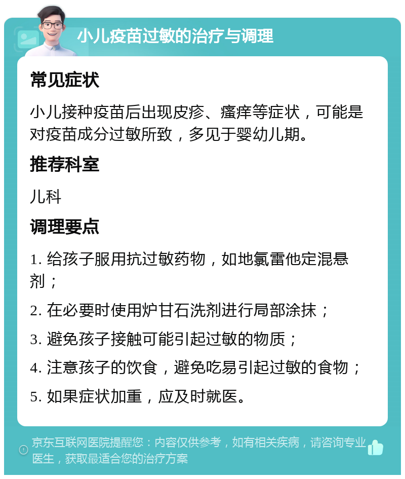 小儿疫苗过敏的治疗与调理 常见症状 小儿接种疫苗后出现皮疹、瘙痒等症状，可能是对疫苗成分过敏所致，多见于婴幼儿期。 推荐科室 儿科 调理要点 1. 给孩子服用抗过敏药物，如地氯雷他定混悬剂； 2. 在必要时使用炉甘石洗剂进行局部涂抹； 3. 避免孩子接触可能引起过敏的物质； 4. 注意孩子的饮食，避免吃易引起过敏的食物； 5. 如果症状加重，应及时就医。