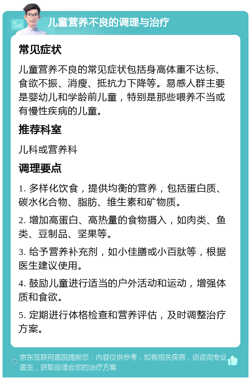 儿童营养不良的调理与治疗 常见症状 儿童营养不良的常见症状包括身高体重不达标、食欲不振、消瘦、抵抗力下降等。易感人群主要是婴幼儿和学龄前儿童，特别是那些喂养不当或有慢性疾病的儿童。 推荐科室 儿科或营养科 调理要点 1. 多样化饮食，提供均衡的营养，包括蛋白质、碳水化合物、脂肪、维生素和矿物质。 2. 增加高蛋白、高热量的食物摄入，如肉类、鱼类、豆制品、坚果等。 3. 给予营养补充剂，如小佳膳或小百肽等，根据医生建议使用。 4. 鼓励儿童进行适当的户外活动和运动，增强体质和食欲。 5. 定期进行体格检查和营养评估，及时调整治疗方案。