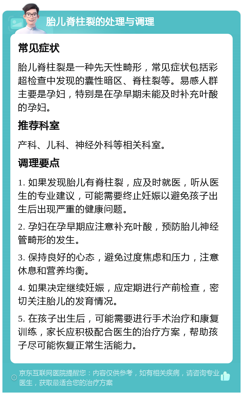 胎儿脊柱裂的处理与调理 常见症状 胎儿脊柱裂是一种先天性畸形，常见症状包括彩超检查中发现的囊性暗区、脊柱裂等。易感人群主要是孕妇，特别是在孕早期未能及时补充叶酸的孕妇。 推荐科室 产科、儿科、神经外科等相关科室。 调理要点 1. 如果发现胎儿有脊柱裂，应及时就医，听从医生的专业建议，可能需要终止妊娠以避免孩子出生后出现严重的健康问题。 2. 孕妇在孕早期应注意补充叶酸，预防胎儿神经管畸形的发生。 3. 保持良好的心态，避免过度焦虑和压力，注意休息和营养均衡。 4. 如果决定继续妊娠，应定期进行产前检查，密切关注胎儿的发育情况。 5. 在孩子出生后，可能需要进行手术治疗和康复训练，家长应积极配合医生的治疗方案，帮助孩子尽可能恢复正常生活能力。