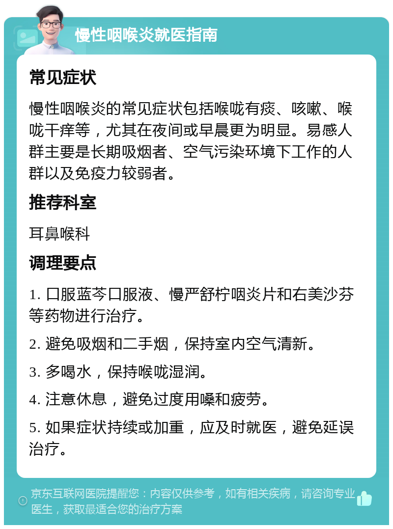 慢性咽喉炎就医指南 常见症状 慢性咽喉炎的常见症状包括喉咙有痰、咳嗽、喉咙干痒等，尤其在夜间或早晨更为明显。易感人群主要是长期吸烟者、空气污染环境下工作的人群以及免疫力较弱者。 推荐科室 耳鼻喉科 调理要点 1. 口服蓝芩口服液、慢严舒柠咽炎片和右美沙芬等药物进行治疗。 2. 避免吸烟和二手烟，保持室内空气清新。 3. 多喝水，保持喉咙湿润。 4. 注意休息，避免过度用嗓和疲劳。 5. 如果症状持续或加重，应及时就医，避免延误治疗。