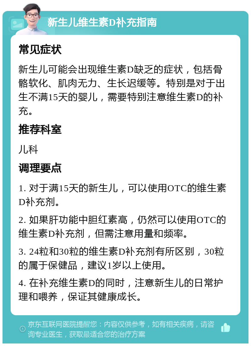 新生儿维生素D补充指南 常见症状 新生儿可能会出现维生素D缺乏的症状，包括骨骼软化、肌肉无力、生长迟缓等。特别是对于出生不满15天的婴儿，需要特别注意维生素D的补充。 推荐科室 儿科 调理要点 1. 对于满15天的新生儿，可以使用OTC的维生素D补充剂。 2. 如果肝功能中胆红素高，仍然可以使用OTC的维生素D补充剂，但需注意用量和频率。 3. 24粒和30粒的维生素D补充剂有所区别，30粒的属于保健品，建议1岁以上使用。 4. 在补充维生素D的同时，注意新生儿的日常护理和喂养，保证其健康成长。