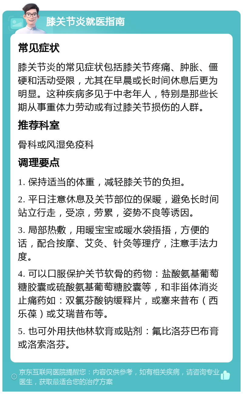 膝关节炎就医指南 常见症状 膝关节炎的常见症状包括膝关节疼痛、肿胀、僵硬和活动受限，尤其在早晨或长时间休息后更为明显。这种疾病多见于中老年人，特别是那些长期从事重体力劳动或有过膝关节损伤的人群。 推荐科室 骨科或风湿免疫科 调理要点 1. 保持适当的体重，减轻膝关节的负担。 2. 平日注意休息及关节部位的保暖，避免长时间站立行走，受凉，劳累，姿势不良等诱因。 3. 局部热敷，用暖宝宝或暖水袋捂捂，方便的话，配合按摩、艾灸、针灸等理疗，注意手法力度。 4. 可以口服保护关节软骨的药物：盐酸氨基葡萄糖胶囊或硫酸氨基葡萄糖胶囊等，和非甾体消炎止痛药如：双氯芬酸钠缓释片，或塞来昔布（西乐葆）或艾瑞昔布等。 5. 也可外用扶他林软膏或贴剂：氟比洛芬巴布膏或洛索洛芬。