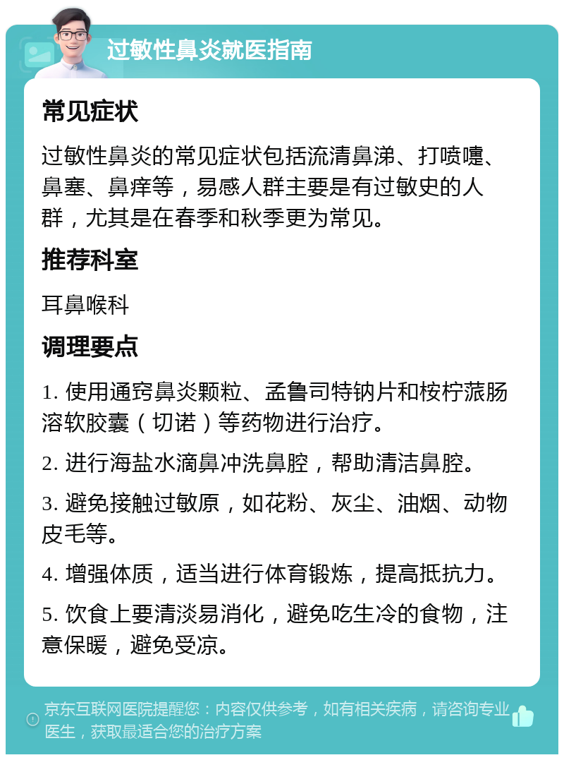 过敏性鼻炎就医指南 常见症状 过敏性鼻炎的常见症状包括流清鼻涕、打喷嚏、鼻塞、鼻痒等，易感人群主要是有过敏史的人群，尤其是在春季和秋季更为常见。 推荐科室 耳鼻喉科 调理要点 1. 使用通窍鼻炎颗粒、孟鲁司特钠片和桉柠蒎肠溶软胶囊（切诺）等药物进行治疗。 2. 进行海盐水滴鼻冲洗鼻腔，帮助清洁鼻腔。 3. 避免接触过敏原，如花粉、灰尘、油烟、动物皮毛等。 4. 增强体质，适当进行体育锻炼，提高抵抗力。 5. 饮食上要清淡易消化，避免吃生冷的食物，注意保暖，避免受凉。