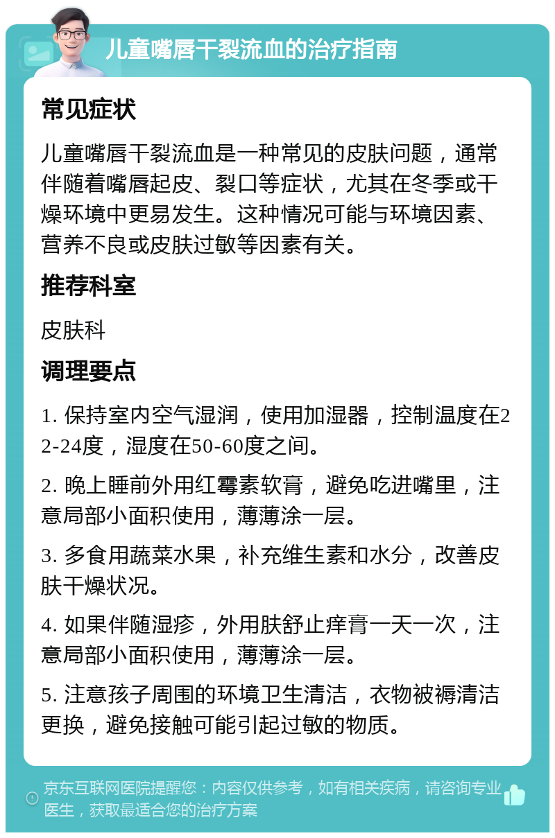 儿童嘴唇干裂流血的治疗指南 常见症状 儿童嘴唇干裂流血是一种常见的皮肤问题，通常伴随着嘴唇起皮、裂口等症状，尤其在冬季或干燥环境中更易发生。这种情况可能与环境因素、营养不良或皮肤过敏等因素有关。 推荐科室 皮肤科 调理要点 1. 保持室内空气湿润，使用加湿器，控制温度在22-24度，湿度在50-60度之间。 2. 晚上睡前外用红霉素软膏，避免吃进嘴里，注意局部小面积使用，薄薄涂一层。 3. 多食用蔬菜水果，补充维生素和水分，改善皮肤干燥状况。 4. 如果伴随湿疹，外用肤舒止痒膏一天一次，注意局部小面积使用，薄薄涂一层。 5. 注意孩子周围的环境卫生清洁，衣物被褥清洁更换，避免接触可能引起过敏的物质。