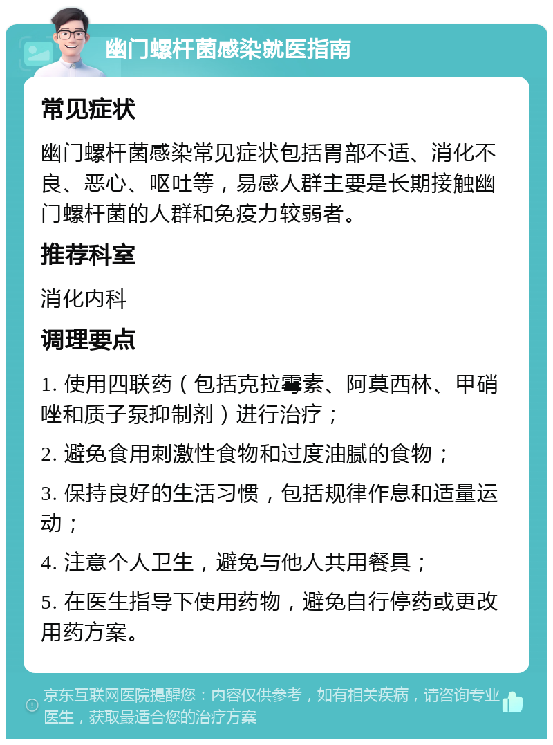 幽门螺杆菌感染就医指南 常见症状 幽门螺杆菌感染常见症状包括胃部不适、消化不良、恶心、呕吐等，易感人群主要是长期接触幽门螺杆菌的人群和免疫力较弱者。 推荐科室 消化内科 调理要点 1. 使用四联药（包括克拉霉素、阿莫西林、甲硝唑和质子泵抑制剂）进行治疗； 2. 避免食用刺激性食物和过度油腻的食物； 3. 保持良好的生活习惯，包括规律作息和适量运动； 4. 注意个人卫生，避免与他人共用餐具； 5. 在医生指导下使用药物，避免自行停药或更改用药方案。