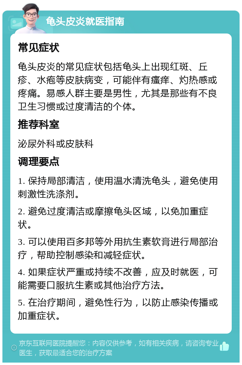 龟头皮炎就医指南 常见症状 龟头皮炎的常见症状包括龟头上出现红斑、丘疹、水疱等皮肤病变，可能伴有瘙痒、灼热感或疼痛。易感人群主要是男性，尤其是那些有不良卫生习惯或过度清洁的个体。 推荐科室 泌尿外科或皮肤科 调理要点 1. 保持局部清洁，使用温水清洗龟头，避免使用刺激性洗涤剂。 2. 避免过度清洁或摩擦龟头区域，以免加重症状。 3. 可以使用百多邦等外用抗生素软膏进行局部治疗，帮助控制感染和减轻症状。 4. 如果症状严重或持续不改善，应及时就医，可能需要口服抗生素或其他治疗方法。 5. 在治疗期间，避免性行为，以防止感染传播或加重症状。