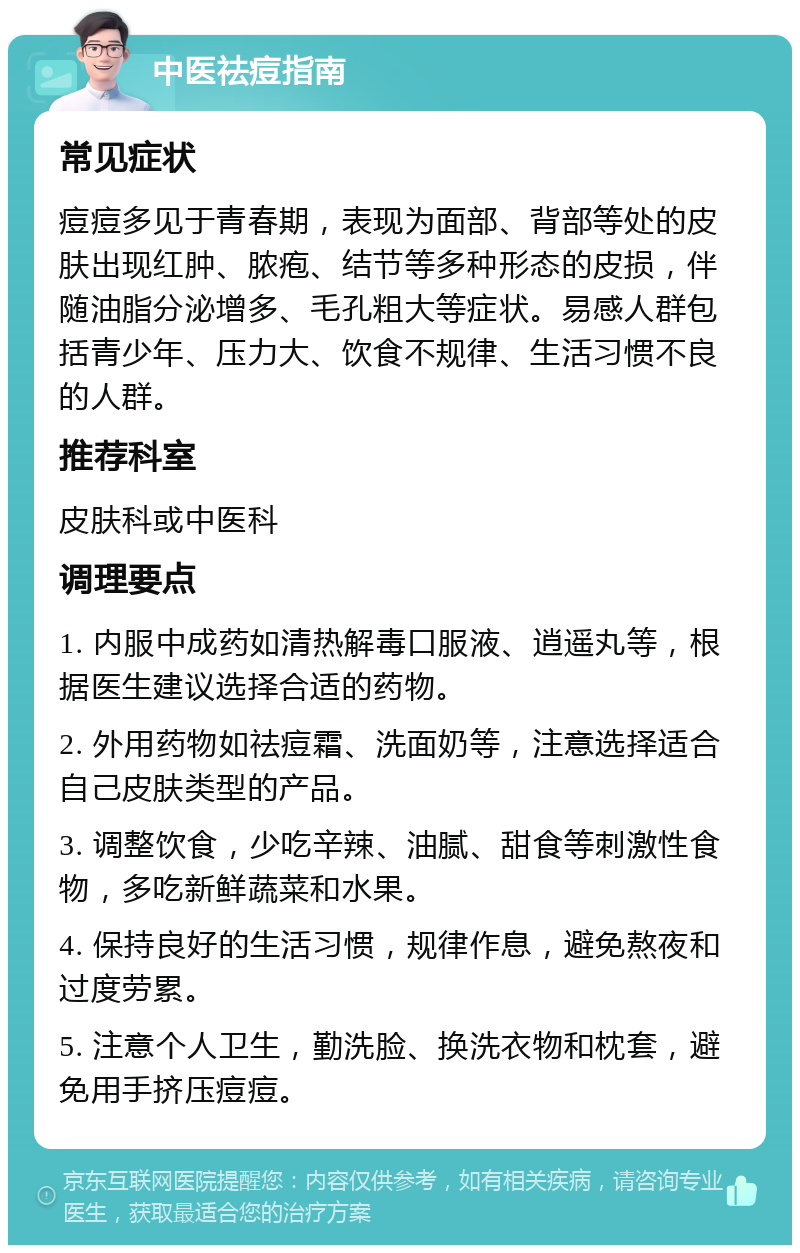 中医祛痘指南 常见症状 痘痘多见于青春期，表现为面部、背部等处的皮肤出现红肿、脓疱、结节等多种形态的皮损，伴随油脂分泌增多、毛孔粗大等症状。易感人群包括青少年、压力大、饮食不规律、生活习惯不良的人群。 推荐科室 皮肤科或中医科 调理要点 1. 内服中成药如清热解毒口服液、逍遥丸等，根据医生建议选择合适的药物。 2. 外用药物如祛痘霜、洗面奶等，注意选择适合自己皮肤类型的产品。 3. 调整饮食，少吃辛辣、油腻、甜食等刺激性食物，多吃新鲜蔬菜和水果。 4. 保持良好的生活习惯，规律作息，避免熬夜和过度劳累。 5. 注意个人卫生，勤洗脸、换洗衣物和枕套，避免用手挤压痘痘。