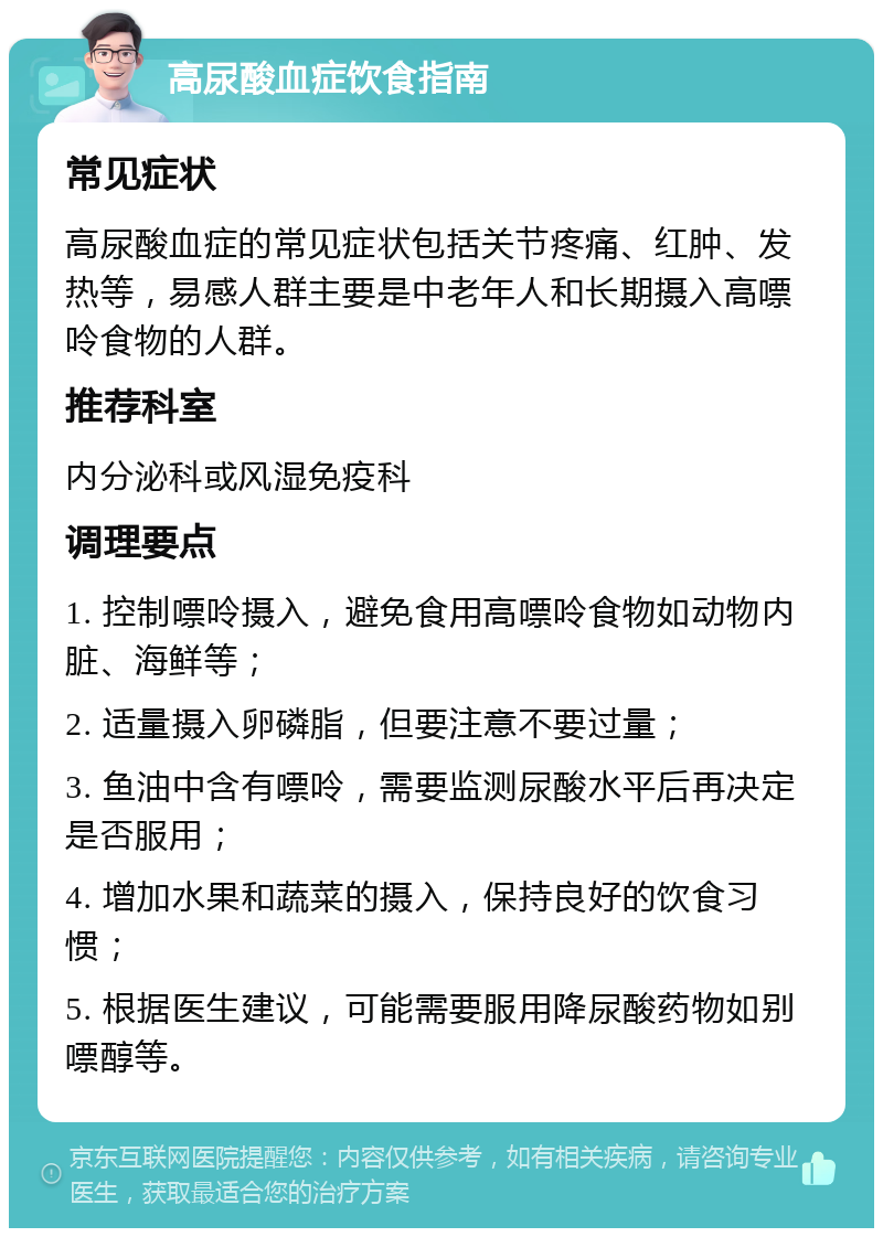 高尿酸血症饮食指南 常见症状 高尿酸血症的常见症状包括关节疼痛、红肿、发热等，易感人群主要是中老年人和长期摄入高嘌呤食物的人群。 推荐科室 内分泌科或风湿免疫科 调理要点 1. 控制嘌呤摄入，避免食用高嘌呤食物如动物内脏、海鲜等； 2. 适量摄入卵磷脂，但要注意不要过量； 3. 鱼油中含有嘌呤，需要监测尿酸水平后再决定是否服用； 4. 增加水果和蔬菜的摄入，保持良好的饮食习惯； 5. 根据医生建议，可能需要服用降尿酸药物如别嘌醇等。