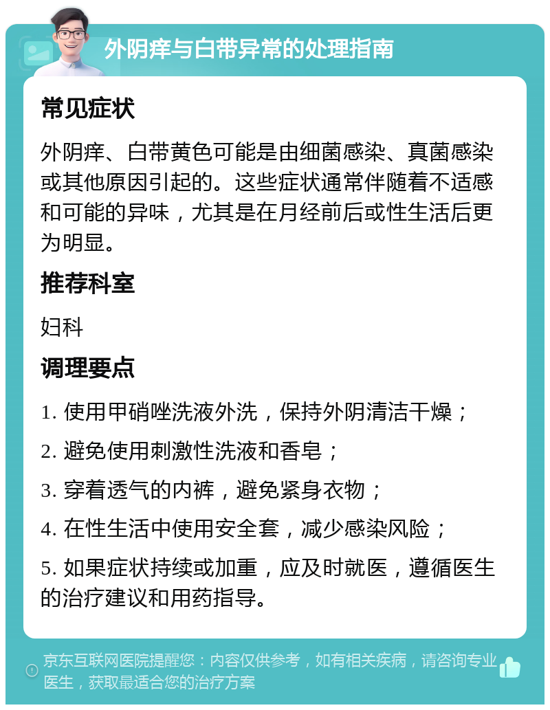 外阴痒与白带异常的处理指南 常见症状 外阴痒、白带黄色可能是由细菌感染、真菌感染或其他原因引起的。这些症状通常伴随着不适感和可能的异味，尤其是在月经前后或性生活后更为明显。 推荐科室 妇科 调理要点 1. 使用甲硝唑洗液外洗，保持外阴清洁干燥； 2. 避免使用刺激性洗液和香皂； 3. 穿着透气的内裤，避免紧身衣物； 4. 在性生活中使用安全套，减少感染风险； 5. 如果症状持续或加重，应及时就医，遵循医生的治疗建议和用药指导。