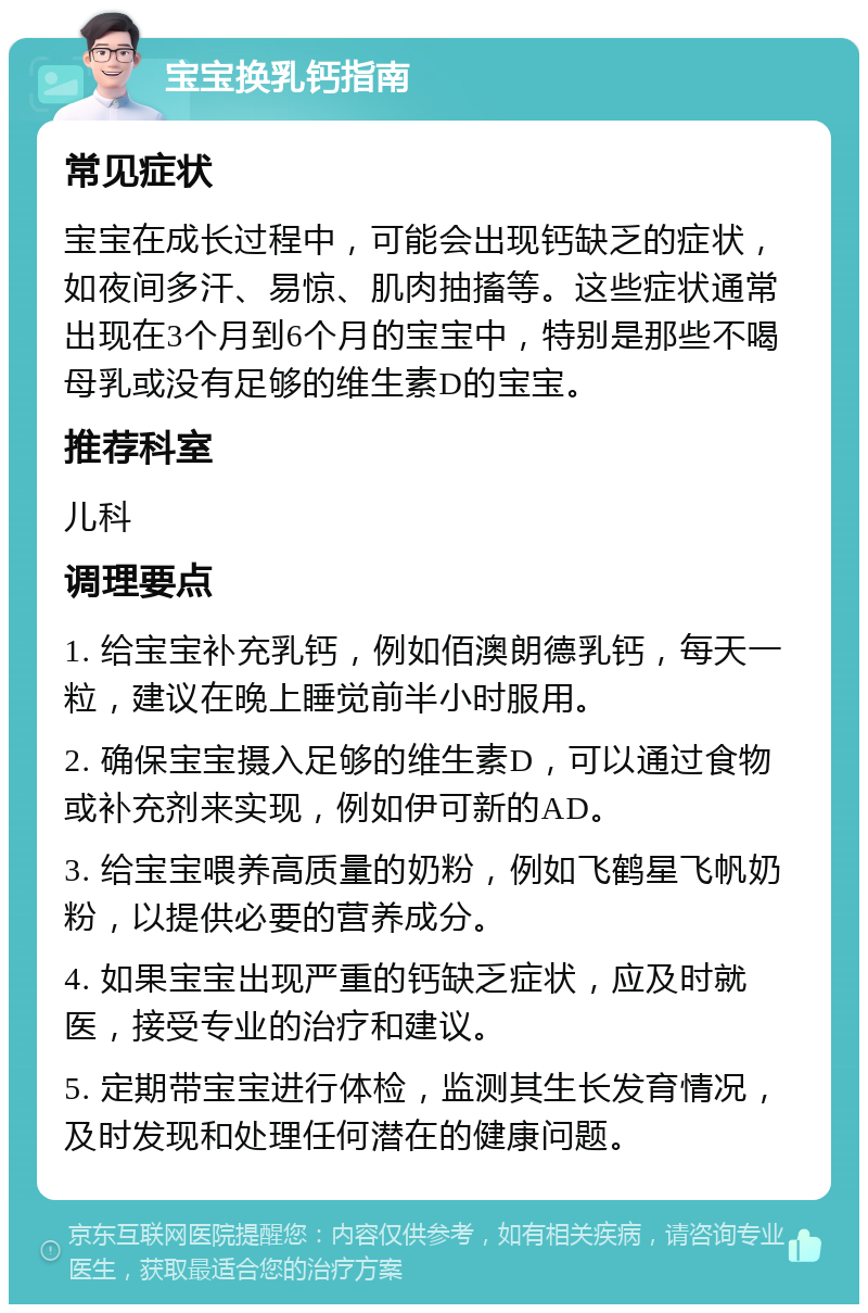 宝宝换乳钙指南 常见症状 宝宝在成长过程中，可能会出现钙缺乏的症状，如夜间多汗、易惊、肌肉抽搐等。这些症状通常出现在3个月到6个月的宝宝中，特别是那些不喝母乳或没有足够的维生素D的宝宝。 推荐科室 儿科 调理要点 1. 给宝宝补充乳钙，例如佰澳朗德乳钙，每天一粒，建议在晚上睡觉前半小时服用。 2. 确保宝宝摄入足够的维生素D，可以通过食物或补充剂来实现，例如伊可新的AD。 3. 给宝宝喂养高质量的奶粉，例如飞鹤星飞帆奶粉，以提供必要的营养成分。 4. 如果宝宝出现严重的钙缺乏症状，应及时就医，接受专业的治疗和建议。 5. 定期带宝宝进行体检，监测其生长发育情况，及时发现和处理任何潜在的健康问题。