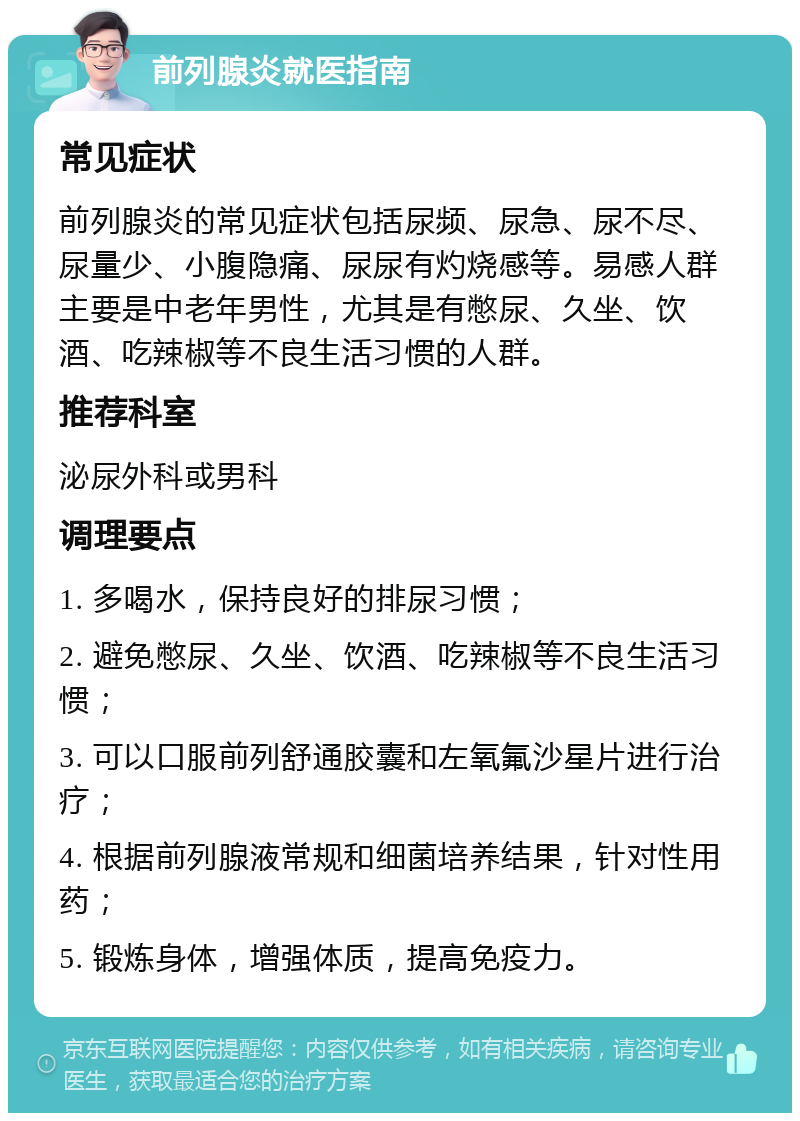 前列腺炎就医指南 常见症状 前列腺炎的常见症状包括尿频、尿急、尿不尽、尿量少、小腹隐痛、尿尿有灼烧感等。易感人群主要是中老年男性，尤其是有憋尿、久坐、饮酒、吃辣椒等不良生活习惯的人群。 推荐科室 泌尿外科或男科 调理要点 1. 多喝水，保持良好的排尿习惯； 2. 避免憋尿、久坐、饮酒、吃辣椒等不良生活习惯； 3. 可以口服前列舒通胶囊和左氧氟沙星片进行治疗； 4. 根据前列腺液常规和细菌培养结果，针对性用药； 5. 锻炼身体，增强体质，提高免疫力。