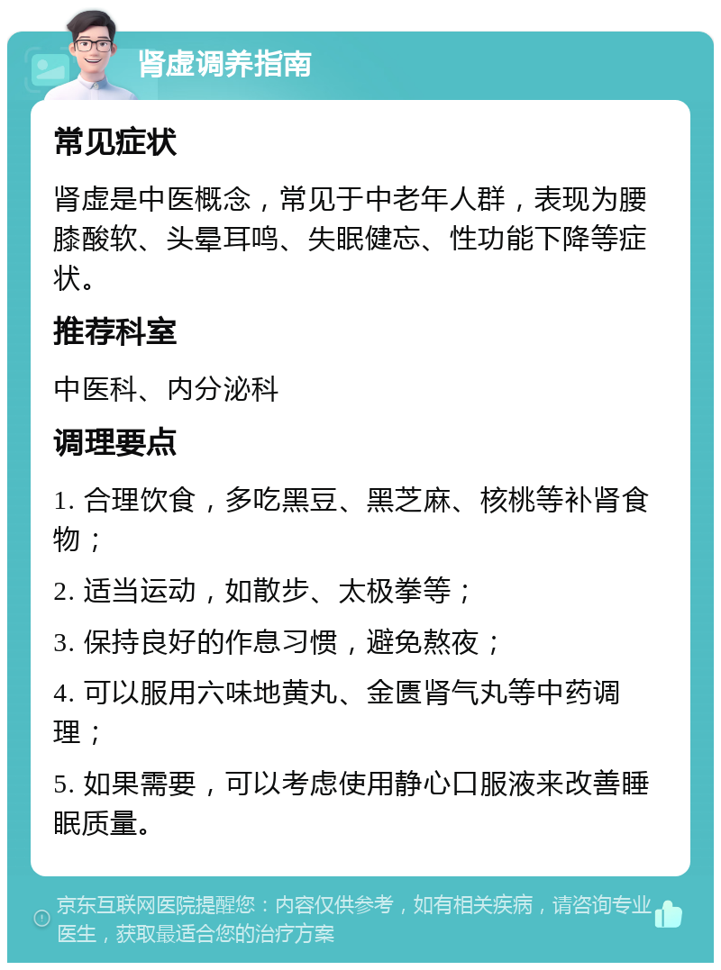 肾虚调养指南 常见症状 肾虚是中医概念，常见于中老年人群，表现为腰膝酸软、头晕耳鸣、失眠健忘、性功能下降等症状。 推荐科室 中医科、内分泌科 调理要点 1. 合理饮食，多吃黑豆、黑芝麻、核桃等补肾食物； 2. 适当运动，如散步、太极拳等； 3. 保持良好的作息习惯，避免熬夜； 4. 可以服用六味地黄丸、金匮肾气丸等中药调理； 5. 如果需要，可以考虑使用静心口服液来改善睡眠质量。