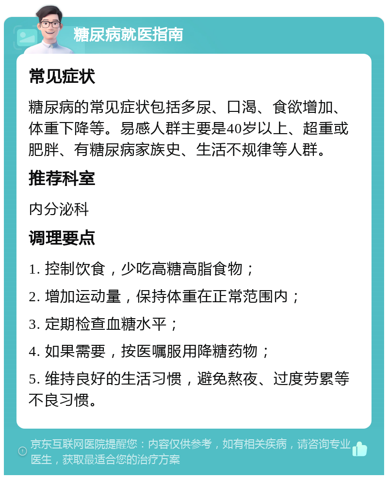 糖尿病就医指南 常见症状 糖尿病的常见症状包括多尿、口渴、食欲增加、体重下降等。易感人群主要是40岁以上、超重或肥胖、有糖尿病家族史、生活不规律等人群。 推荐科室 内分泌科 调理要点 1. 控制饮食，少吃高糖高脂食物； 2. 增加运动量，保持体重在正常范围内； 3. 定期检查血糖水平； 4. 如果需要，按医嘱服用降糖药物； 5. 维持良好的生活习惯，避免熬夜、过度劳累等不良习惯。