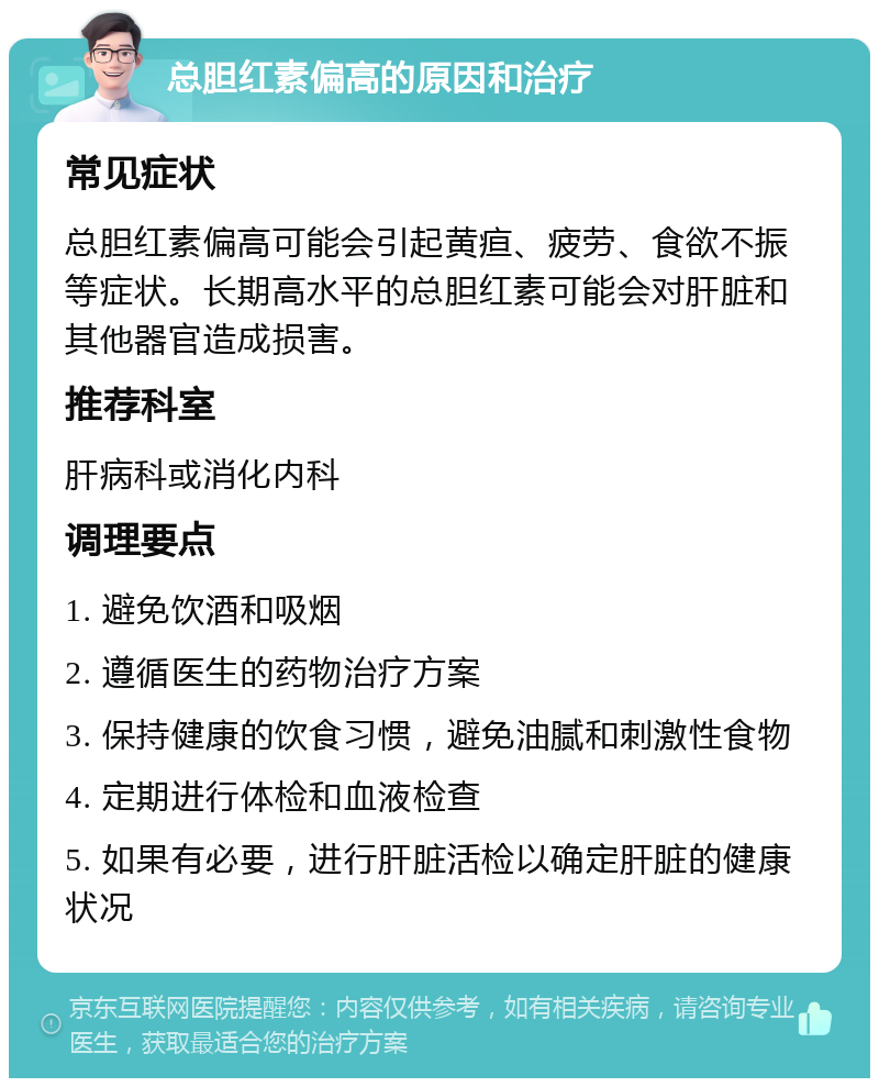 总胆红素偏高的原因和治疗 常见症状 总胆红素偏高可能会引起黄疸、疲劳、食欲不振等症状。长期高水平的总胆红素可能会对肝脏和其他器官造成损害。 推荐科室 肝病科或消化内科 调理要点 1. 避免饮酒和吸烟 2. 遵循医生的药物治疗方案 3. 保持健康的饮食习惯，避免油腻和刺激性食物 4. 定期进行体检和血液检查 5. 如果有必要，进行肝脏活检以确定肝脏的健康状况