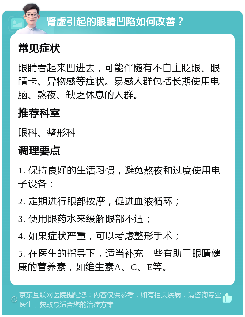 肾虚引起的眼睛凹陷如何改善？ 常见症状 眼睛看起来凹进去，可能伴随有不自主眨眼、眼睛卡、异物感等症状。易感人群包括长期使用电脑、熬夜、缺乏休息的人群。 推荐科室 眼科、整形科 调理要点 1. 保持良好的生活习惯，避免熬夜和过度使用电子设备； 2. 定期进行眼部按摩，促进血液循环； 3. 使用眼药水来缓解眼部不适； 4. 如果症状严重，可以考虑整形手术； 5. 在医生的指导下，适当补充一些有助于眼睛健康的营养素，如维生素A、C、E等。