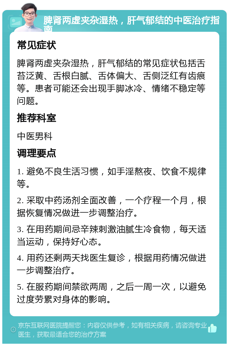 脾肾两虚夹杂湿热，肝气郁结的中医治疗指南 常见症状 脾肾两虚夹杂湿热，肝气郁结的常见症状包括舌苔泛黄、舌根白腻、舌体偏大、舌侧泛红有齿痕等。患者可能还会出现手脚冰冷、情绪不稳定等问题。 推荐科室 中医男科 调理要点 1. 避免不良生活习惯，如手淫熬夜、饮食不规律等。 2. 采取中药汤剂全面改善，一个疗程一个月，根据恢复情况做进一步调整治疗。 3. 在用药期间忌辛辣刺激油腻生冷食物，每天适当运动，保持好心态。 4. 用药还剩两天找医生复诊，根据用药情况做进一步调整治疗。 5. 在服药期间禁欲两周，之后一周一次，以避免过度劳累对身体的影响。