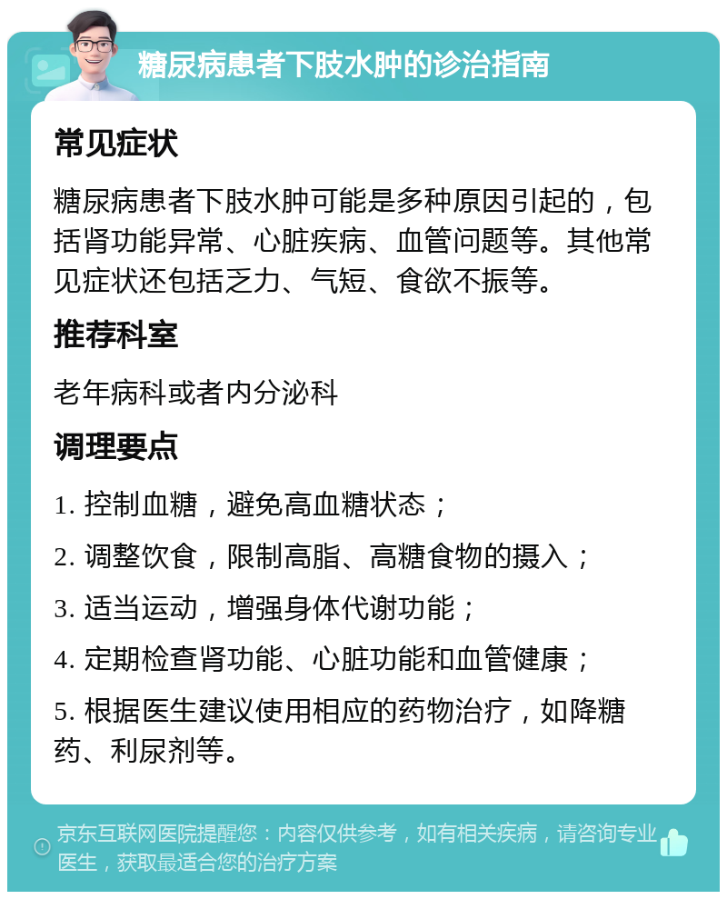 糖尿病患者下肢水肿的诊治指南 常见症状 糖尿病患者下肢水肿可能是多种原因引起的，包括肾功能异常、心脏疾病、血管问题等。其他常见症状还包括乏力、气短、食欲不振等。 推荐科室 老年病科或者内分泌科 调理要点 1. 控制血糖，避免高血糖状态； 2. 调整饮食，限制高脂、高糖食物的摄入； 3. 适当运动，增强身体代谢功能； 4. 定期检查肾功能、心脏功能和血管健康； 5. 根据医生建议使用相应的药物治疗，如降糖药、利尿剂等。