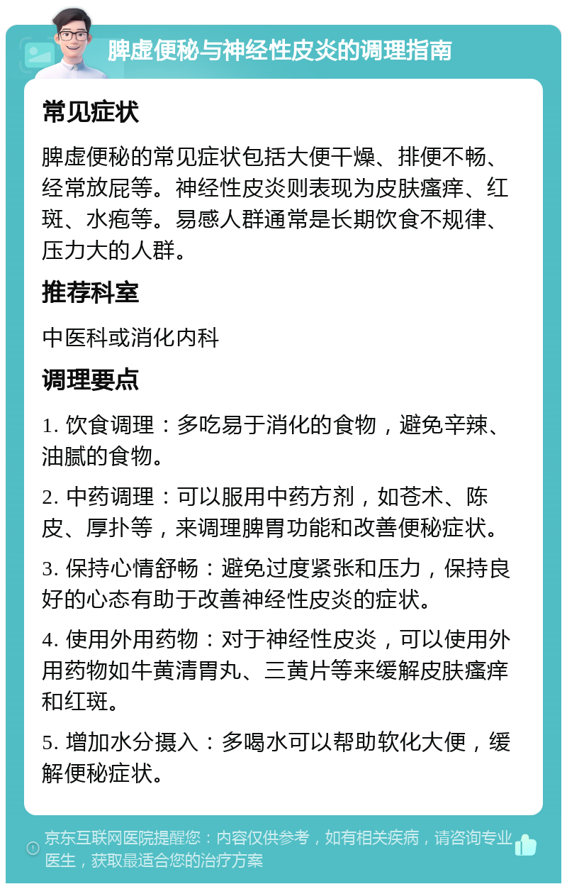 脾虚便秘与神经性皮炎的调理指南 常见症状 脾虚便秘的常见症状包括大便干燥、排便不畅、经常放屁等。神经性皮炎则表现为皮肤瘙痒、红斑、水疱等。易感人群通常是长期饮食不规律、压力大的人群。 推荐科室 中医科或消化内科 调理要点 1. 饮食调理：多吃易于消化的食物，避免辛辣、油腻的食物。 2. 中药调理：可以服用中药方剂，如苍术、陈皮、厚扑等，来调理脾胃功能和改善便秘症状。 3. 保持心情舒畅：避免过度紧张和压力，保持良好的心态有助于改善神经性皮炎的症状。 4. 使用外用药物：对于神经性皮炎，可以使用外用药物如牛黄清胃丸、三黄片等来缓解皮肤瘙痒和红斑。 5. 增加水分摄入：多喝水可以帮助软化大便，缓解便秘症状。