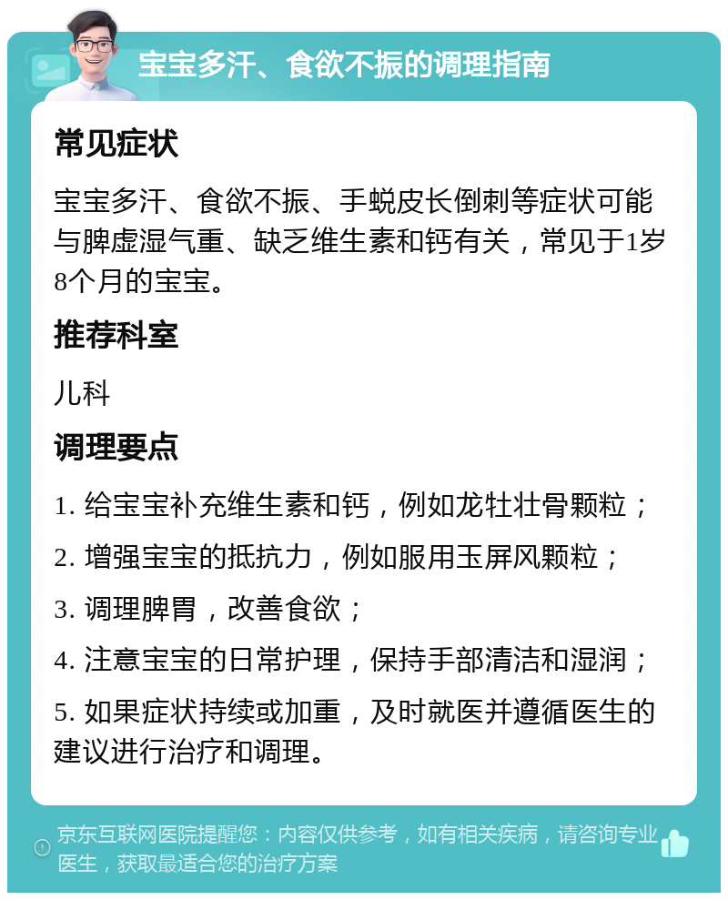 宝宝多汗、食欲不振的调理指南 常见症状 宝宝多汗、食欲不振、手蜕皮长倒刺等症状可能与脾虚湿气重、缺乏维生素和钙有关，常见于1岁8个月的宝宝。 推荐科室 儿科 调理要点 1. 给宝宝补充维生素和钙，例如龙牡壮骨颗粒； 2. 增强宝宝的抵抗力，例如服用玉屏风颗粒； 3. 调理脾胃，改善食欲； 4. 注意宝宝的日常护理，保持手部清洁和湿润； 5. 如果症状持续或加重，及时就医并遵循医生的建议进行治疗和调理。