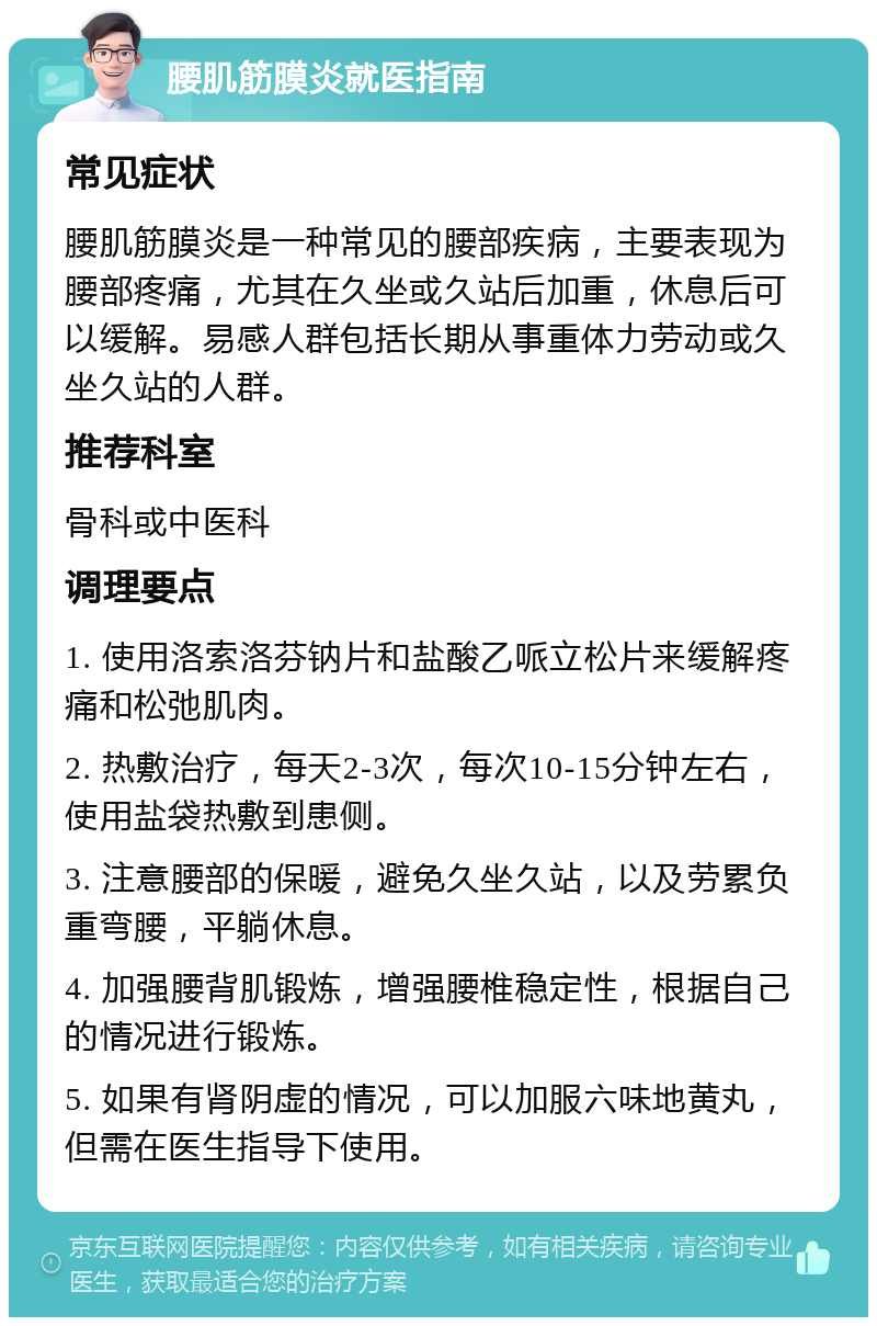 腰肌筋膜炎就医指南 常见症状 腰肌筋膜炎是一种常见的腰部疾病，主要表现为腰部疼痛，尤其在久坐或久站后加重，休息后可以缓解。易感人群包括长期从事重体力劳动或久坐久站的人群。 推荐科室 骨科或中医科 调理要点 1. 使用洛索洛芬钠片和盐酸乙哌立松片来缓解疼痛和松弛肌肉。 2. 热敷治疗，每天2-3次，每次10-15分钟左右，使用盐袋热敷到患侧。 3. 注意腰部的保暖，避免久坐久站，以及劳累负重弯腰，平躺休息。 4. 加强腰背肌锻炼，增强腰椎稳定性，根据自己的情况进行锻炼。 5. 如果有肾阴虚的情况，可以加服六味地黄丸，但需在医生指导下使用。